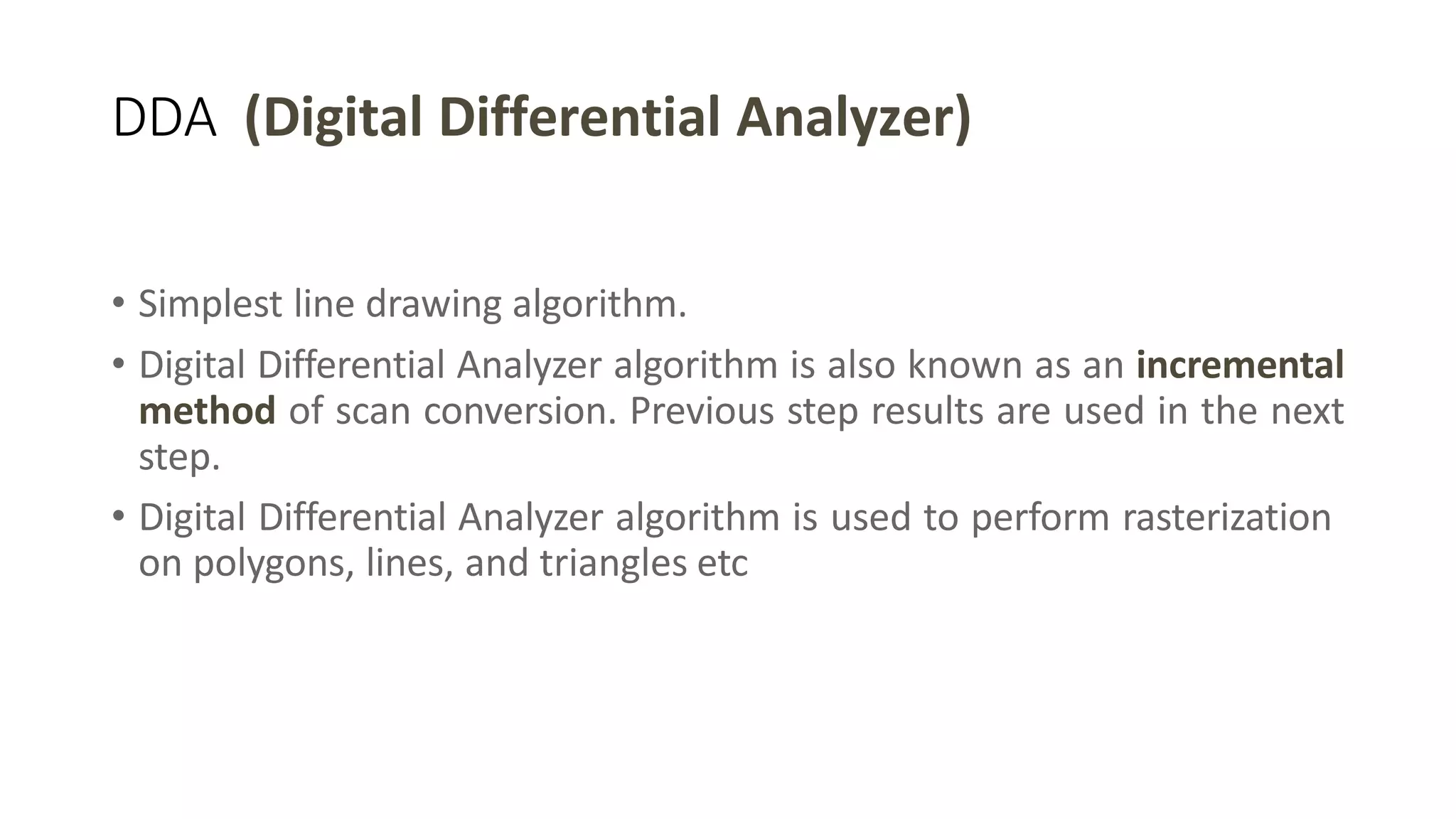 DDA (Digital Differential Analyzer)
• Simplest line drawing algorithm.
• Digital Differential Analyzer algorithm is also known as an incremental
method of scan conversion. Previous step results are used in the next
step.
• Digital Differential Analyzer algorithm is used to perform rasterization
on polygons, lines, and triangles etc
 