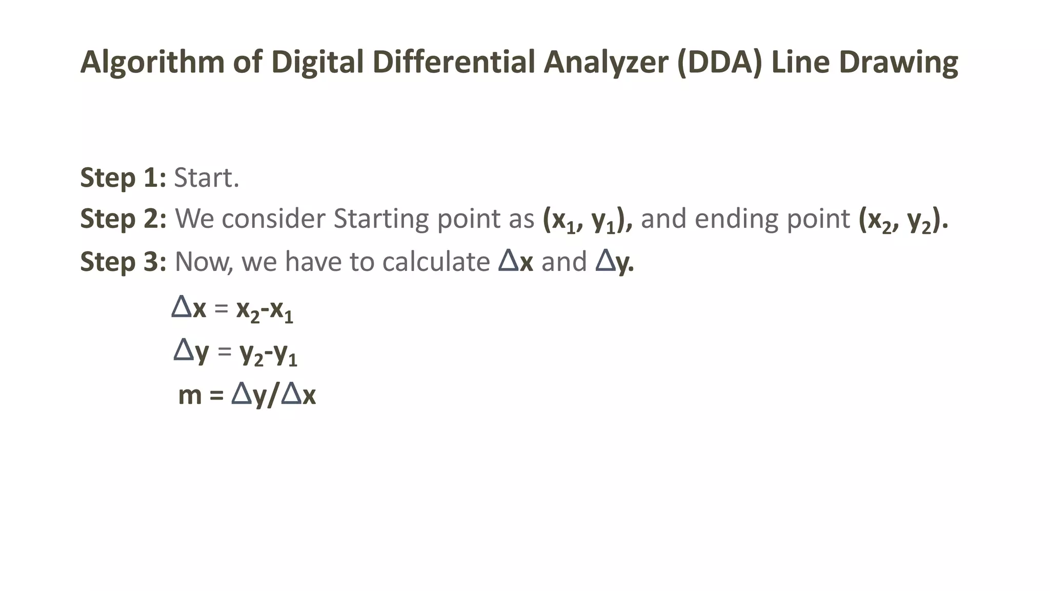 Algorithm of Digital Differential Analyzer (DDA) Line Drawing
Step 1: Start.
Step 2: We consider Starting point as (x1, y1), and ending point (x2, y2).
Step 3: Now, we have to calculate Δx and Δy.
Δx = x2-x1
Δy = y2-y1
m = Δy/Δx
 