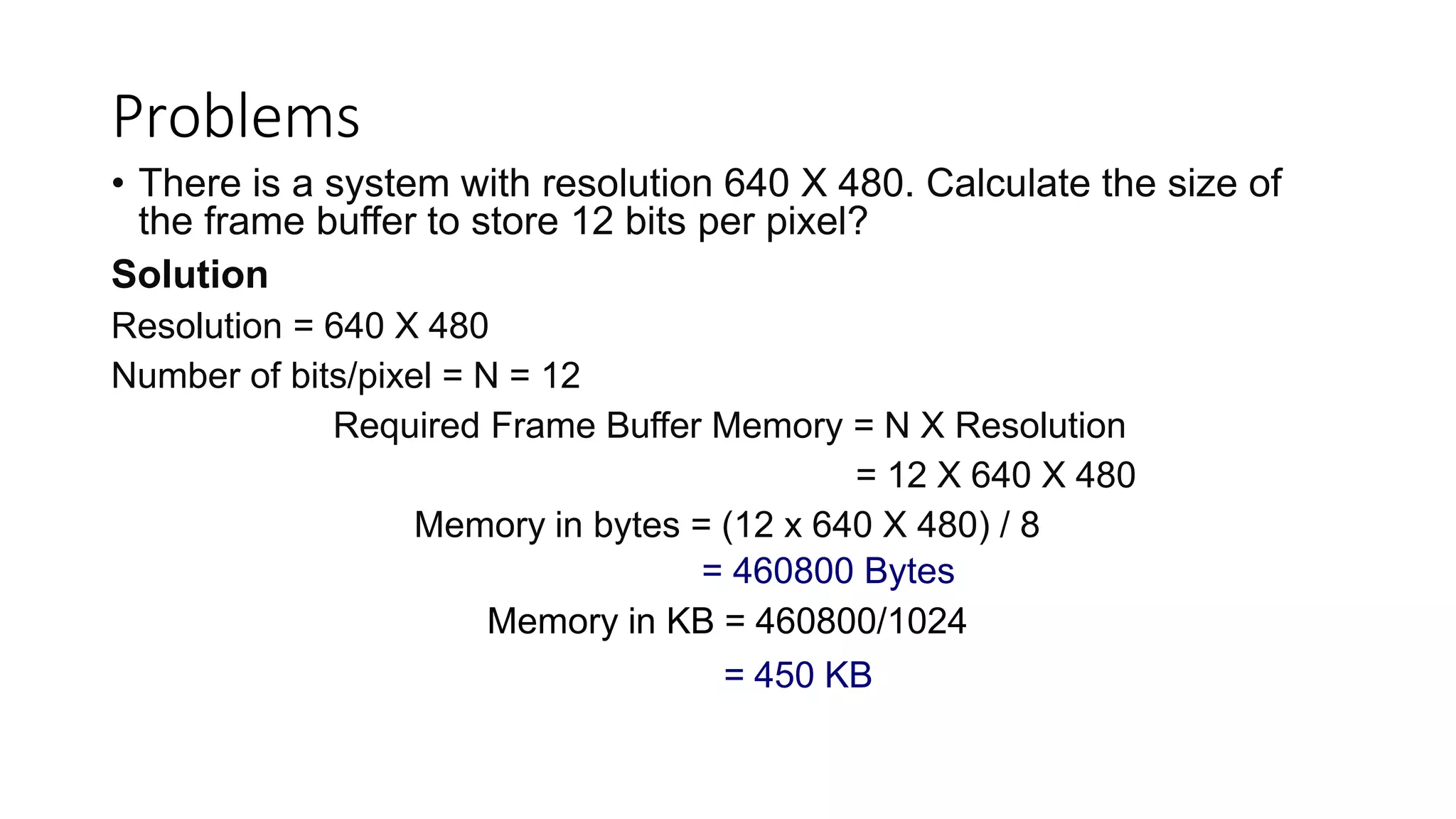 Problems
• There is a system with resolution 640 X 480. Calculate the size of
the frame buffer to store 12 bits per pixel?
Solution
Resolution = 640 X 480
Number of bits/pixel = N = 12
Required Frame Buffer Memory = N X Resolution
= 12 X 640 X 480
Memory in bytes = (12 x 640 X 480) / 8
= 460800 Bytes
Memory in KB = 460800/1024
= 450 KB
 