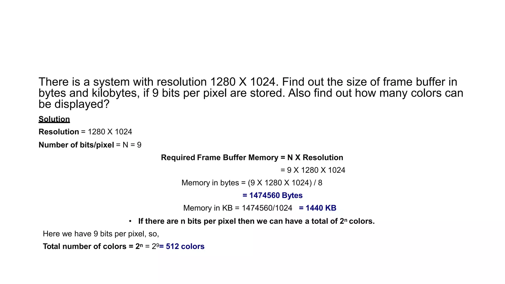 There is a system with resolution 1280 X 1024. Find out the size of frame buffer in
bytes and kilobytes, if 9 bits per pixel are stored. Also find out how many colors can
be displayed?
Solution
Resolution = 1280 X 1024
Number of bits/pixel = N = 9
Required Frame Buffer Memory = N X Resolution
= 9 X 1280 X 1024
Memory in bytes = (9 X 1280 X 1024) / 8
= 1474560 Bytes
Memory in KB = 1474560/1024 = 1440 KB
• If there are n bits per pixel then we can have a total of 2n colors.
Here we have 9 bits per pixel, so,
Total number of colors = 2n = 29= 512 colors
 