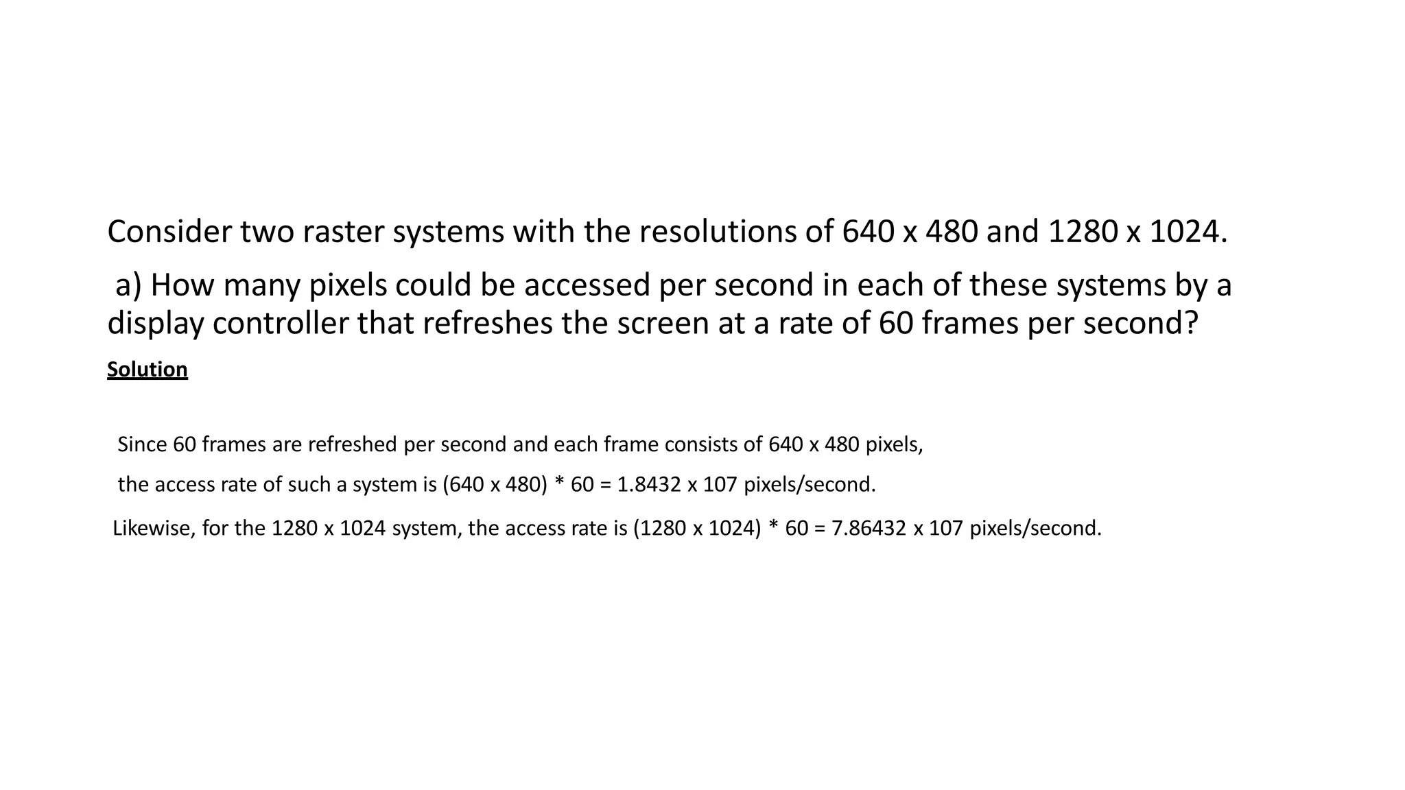 Consider two raster systems with the resolutions of 640 x 480 and 1280 x 1024.
a) How many pixels could be accessed per second in each of these systems by a
display controller that refreshes the screen at a rate of 60 frames per second?
Solution
Since 60 frames are refreshed per second and each frame consists of 640 x 480 pixels,
the access rate of such a system is (640 x 480) * 60 = 1.8432 x 107 pixels/second.
Likewise, for the 1280 x 1024 system, the access rate is (1280 x 1024) * 60 = 7.86432 x 107 pixels/second.
 