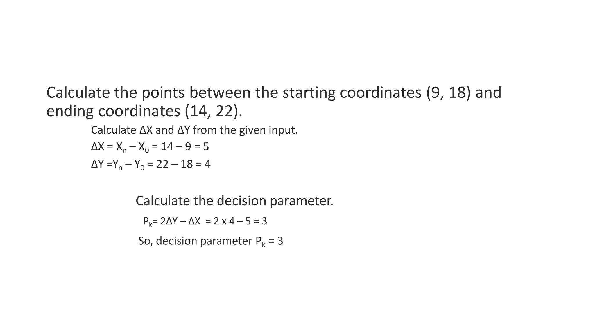 Calculate the points between the starting coordinates (9, 18) and
ending coordinates (14, 22).
Calculate ΔX and ΔY from the given input.
ΔX = Xn – X0 = 14 – 9 = 5
ΔY =Yn – Y0 = 22 – 18 = 4
Calculate the decision parameter.
Pk= 2ΔY – ΔX = 2 x 4 – 5 = 3
So, decision parameter Pk = 3
 