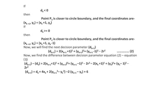 If
dk < 0
then
Point P3 is closer to circle boundary, and the final coordinates are-
(xk +1, yk) = (xk +1, yk)
If
dk >= 0
then
Point P2 is closer to circle boundary, and the final coordinates are-
(xk +1, yk) = (xk +1, yk -1)
Now, we will find the next decision parameter (dk+1)
(dk+1) = 2(xk+1 +1)2 + (yk+1)2+ (yk+1 -1)2 – 2r2 …………… (2)
Now, we find the difference between decision parameter equation (2) – equation
(1)
(dk+1) – (dk) = 2(xk+1+1)2 + (yk+1)2+ (yk+1 –1)2 – 2r2 – 2(xk +1)2 + (yk)2+ (yk– 1)2 –
2r2
(dk+1) = dk + 4xk + 2(yk+1
2– yk
2) –2 (yk+1 – yk) + 6
 