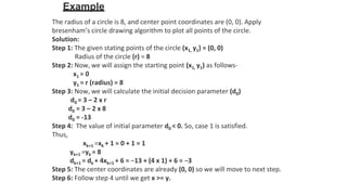 Example
The radius of a circle is 8, and center point coordinates are (0, 0). Apply
bresenham’s circle drawing algorithm to plot all points of the circle.
Solution:
Step 1: The given stating points of the circle (x1, y1) = (0, 0)
Radius of the circle (r) = 8
Step 2: Now, we will assign the starting point (x1, y1) as follows-
x1 = 0
y1 = r (radius) = 8
Step 3: Now, we will calculate the initial decision parameter (d0)
d0 = 3 – 2 x r
d0 = 3 – 2 x 8
d0 = -13
Step 4: The value of initial parameter d0 < 0. So, case 1 is satisfied.
Thus,
xk+1 =xk + 1 = 0 + 1 = 1
yk+1 =yk = 8
dk+1 = dk + 4xk+1 + 6 = –13 + (4 x 1) + 6 = –3
Step 5: The center coordinates are already (0, 0) so we will move to next step.
Step 6: Follow step 4 until we get x >= y.
 
