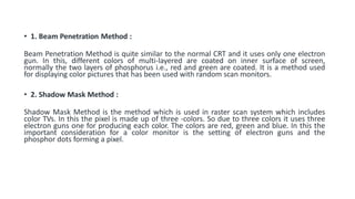 • 1. Beam Penetration Method :
Beam Penetration Method is quite similar to the normal CRT and it uses only one electron
gun. In this, different colors of multi-layered are coated on inner surface of screen,
normally the two layers of phosphorus i.e., red and green are coated. It is a method used
for displaying color pictures that has been used with random scan monitors.
• 2. Shadow Mask Method :
Shadow Mask Method is the method which is used in raster scan system which includes
color TVs. In this the pixel is made up of three -colors. So due to three colors it uses three
electron guns one for producing each color. The colors are red, green and blue. In this the
important consideration for a color monitor is the setting of electron guns and the
phosphor dots forming a pixel.
 