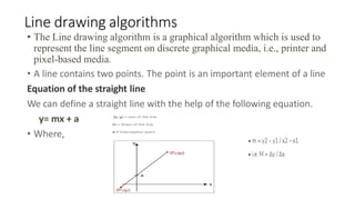 Line drawing algorithms
• The Line drawing algorithm is a graphical algorithm which is used to
represent the line segment on discrete graphical media, i.e., printer and
pixel-based media.
• A line contains two points. The point is an important element of a line
Equation of the straight line
We can define a straight line with the help of the following equation.
y= mx + a
• Where,
 