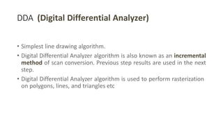 DDA (Digital Differential Analyzer)
• Simplest line drawing algorithm.
• Digital Differential Analyzer algorithm is also known as an incremental
method of scan conversion. Previous step results are used in the next
step.
• Digital Differential Analyzer algorithm is used to perform rasterization
on polygons, lines, and triangles etc
 