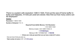 There is a system with resolution 1280 X 1024. Find out the size of frame buffer in
bytes and kilobytes, if 9 bits per pixel are stored. Also find out how many colors can
be displayed?
Solution
Resolution = 1280 X 1024
Number of bits/pixel = N = 9
Required Frame Buffer Memory = N X Resolution
= 9 X 1280 X 1024
Memory in bytes = (9 X 1280 X 1024) / 8
= 1474560 Bytes
Memory in KB = 1474560/1024 = 1440 KB
• If there are n bits per pixel then we can have a total of 2n colors.
Here we have 9 bits per pixel, so,
Total number of colors = 2n = 29= 512 colors
 