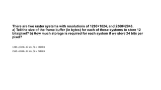 There are two raster systems with resolutions of 1280×1024, and 2560×2048.
a) Tell the size of the frame buffer (in bytes) for each of these systems to store 12
bits/pixel? b) How much storage is required for each system if we store 24 bits per
pixel?
1280 x 1024 x 12 bits / 8 = 1920KB
2560 x 2048 x 12 bits / 8 = 7680KB
 