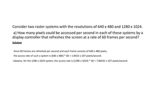 Consider two raster systems with the resolutions of 640 x 480 and 1280 x 1024.
a) How many pixels could be accessed per second in each of these systems by a
display controller that refreshes the screen at a rate of 60 frames per second?
Solution
Since 60 frames are refreshed per second and each frame consists of 640 x 480 pixels,
the access rate of such a system is (640 x 480) * 60 = 1.8432 x 107 pixels/second.
Likewise, for the 1280 x 1024 system, the access rate is (1280 x 1024) * 60 = 7.86432 x 107 pixels/second.
 
