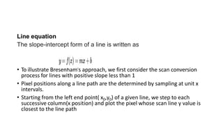 Line equation
The slope-intercept form of a line is written as
• To illustrate Bresenham’s approach, we first consider the scan conversion
process for lines with positive slope less than 1
• Pixel positions along a line path are the determined by sampling at unit x
intervals.
• Starting from the left end point( x0,y0) of a given line, we step to each
successive column(x position) and plot the pixel whose scan line y value is
closest to the line path
 