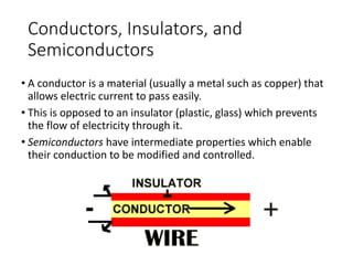 Conductors, Insulators, and
Semiconductors
• A conductor is a material (usually a metal such as copper) that
allows electric current to pass easily.
• This is opposed to an insulator (plastic, glass) which prevents
the flow of electricity through it.
• Semiconductors have intermediate properties which enable
their conduction to be modified and controlled.
 