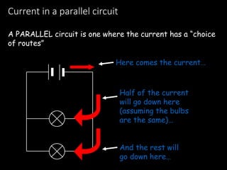 Current in a parallel circuit
A PARALLEL circuit is one where the current has a “choice
of routes”
Here comes the current…
And the rest will
go down here…
Half of the current
will go down here
(assuming the bulbs
are the same)…
 