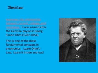 expresses the relationship
between current, voltage, and
resistance. It was named after
the German physicist Georg
Simon Ohm (1787-1854).
This is one of the most
fundamental concepts in
electronics. Learn Ohm’s
Law. Learn it inside and out!
Ohm’s Law

 