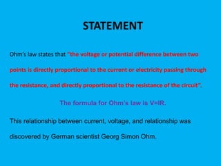 STATEMENT
Ohm’s law states that “the voltage or potential difference between two
points is directly proportional to the current or electricity passing through
the resistance, and directly proportional to the resistance of the circuit”.
The formula for Ohm’s law is V=IR.
This relationship between current, voltage, and relationship was
discovered by German scientist Georg Simon Ohm.
 