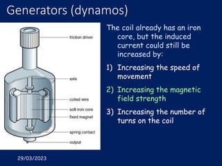 29/03/2023
Generators (dynamos)
The coil already has an iron
core, but the induced
current could still be
increased by:
1) Increasing the speed of
movement
2) Increasing the magnetic
field strength
3) Increasing the number of
turns on the coil
 