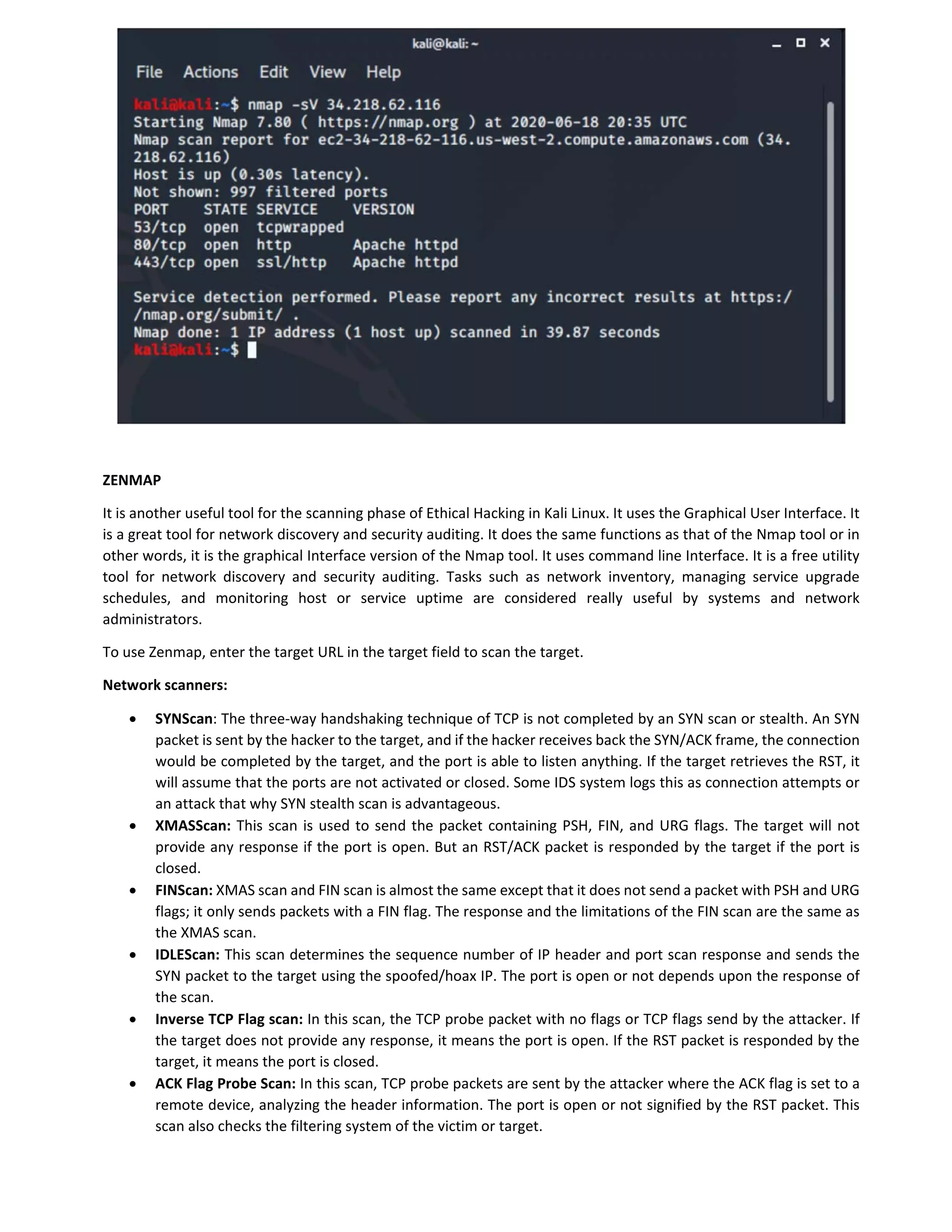 ZENMAP
It is another useful tool for the scanning phase of Ethical Hacking in Kali Linux. It uses the Graphical User Interface. It
is a great tool for network discovery and security auditing. It does the same functions as that of the Nmap tool or in
other words, it is the graphical Interface version of the Nmap tool. It uses command line Interface. It is a free utility
tool for network discovery and security auditing. Tasks such as network inventory, managing service upgrade
schedules, and monitoring host or service uptime are considered really useful by systems and network
administrators.
To use Zenmap, enter the target URL in the target field to scan the target.
Network scanners:
 SYNScan: The three-way handshaking technique of TCP is not completed by an SYN scan or stealth. An SYN
packet is sent by the hacker to the target, and if the hacker receives back the SYN/ACK frame, the connection
would be completed by the target, and the port is able to listen anything. If the target retrieves the RST, it
will assume that the ports are not activated or closed. Some IDS system logs this as connection attempts or
an attack that why SYN stealth scan is advantageous.
 XMASScan: This scan is used to send the packet containing PSH, FIN, and URG flags. The target will not
provide any response if the port is open. But an RST/ACK packet is responded by the target if the port is
closed.
 FINScan: XMAS scan and FIN scan is almost the same except that it does not send a packet with PSH and URG
flags; it only sends packets with a FIN flag. The response and the limitations of the FIN scan are the same as
the XMAS scan.
 IDLEScan: This scan determines the sequence number of IP header and port scan response and sends the
SYN packet to the target using the spoofed/hoax IP. The port is open or not depends upon the response of
the scan.
 Inverse TCP Flag scan: In this scan, the TCP probe packet with no flags or TCP flags send by the attacker. If
the target does not provide any response, it means the port is open. If the RST packet is responded by the
target, it means the port is closed.
 ACK Flag Probe Scan: In this scan, TCP probe packets are sent by the attacker where the ACK flag is set to a
remote device, analyzing the header information. The port is open or not signified by the RST packet. This
scan also checks the filtering system of the victim or target.
 