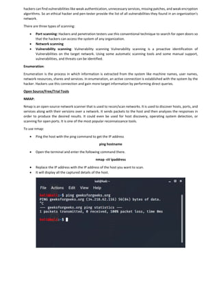 hackers can find vulnerabilities like weak authentication, unnecessary services, missing patches, and weak encryption
algorithms. So an ethical hacker and pen-tester provide the list of all vulnerabilities they found in an organization's
network.
There are three types of scanning:
 Port scanning: Hackers and penetration testers use this conventional technique to search for open doors so
that the hackers can access the system of any organization.
 Network scanning
 Vulnerability scanning: Vulnerability scanning Vulnerability scanning is a proactive identification of
Vulnerabilities on the target network. Using some automatic scanning tools and some manual support,
vulnerabilities, and threats can be identified.
Enumeration:
Enumeration is the process in which information is extracted from the system like machine names, user names,
network resources, shares and services. In enumeration, an active connection is established with the system by the
hacker. Hackers use this connection and gain more target information by performing direct queries.
Open Source/Free/Trial Tools
NMAP:
Nmap is an open-source network scanner that is used to recon/scan networks. It is used to discover hosts, ports, and
services along with their versions over a network. It sends packets to the host and then analyzes the responses in
order to produce the desired results. It could even be used for host discovery, operating system detection, or
scanning for open ports. It is one of the most popular reconnaissance tools.
To use nmap:
 Ping the host with the ping command to get the IP address
ping hostname
 Open the terminal and enter the following command there.
nmap -sV ipaddress
 Replace the IP address with the IP address of the host you want to scan.
 It will display all the captured details of the host.
 
