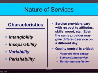 Nature of Services
MANASA N
Characteristics
 Intangibility
 Inseparability
 Variability
 Perishability


Service providers vary
with respect to attitudes,
skills, mood, etc. Even
the same provider may
give different service on
a different day.
Quality control is critical:
– Hiring the right people
– Standardizing service
– Monitoring satisfaction
 