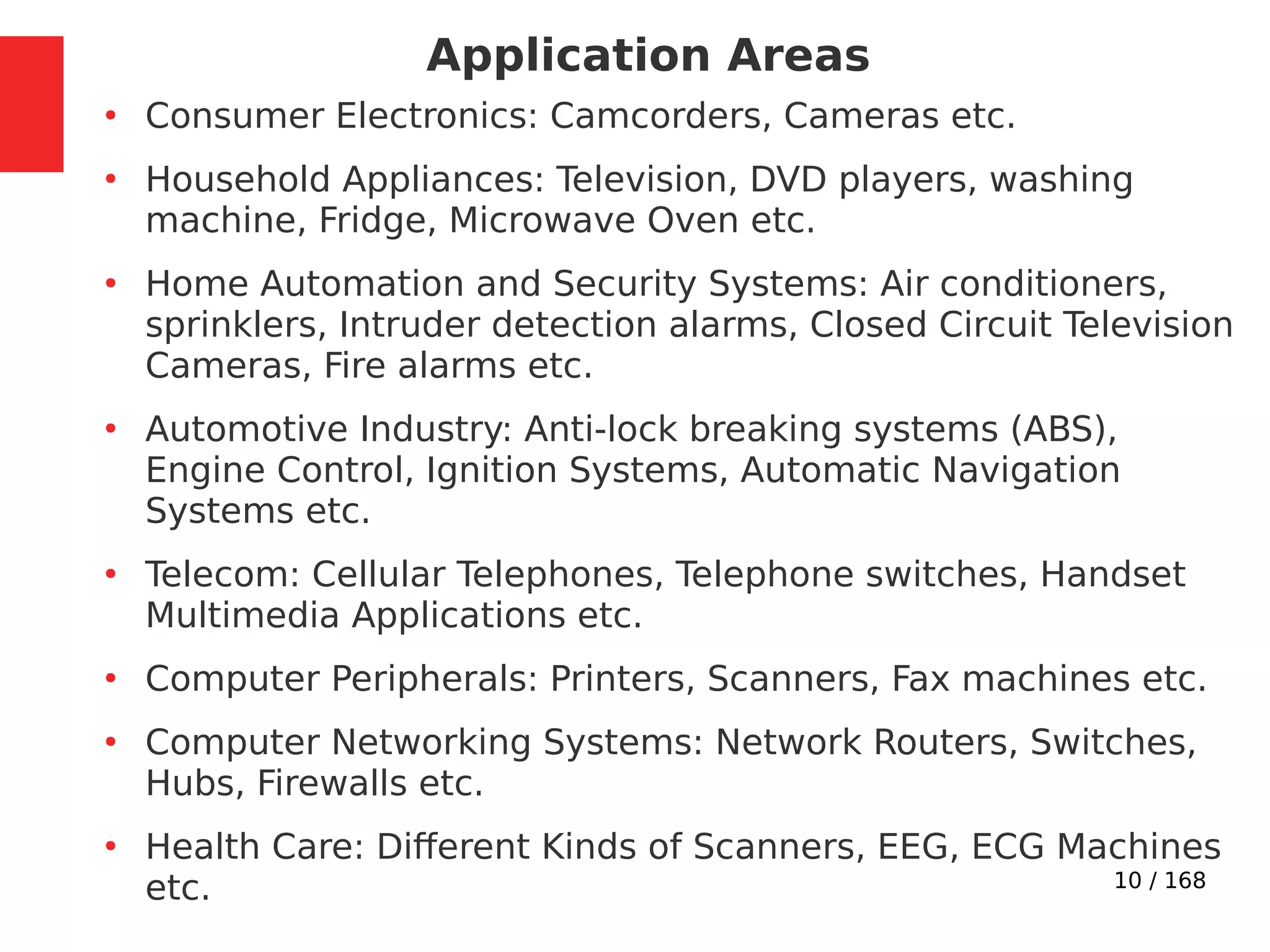 10 / 168
Application Areas
●
Consumer Electronics: Camcorders, Cameras etc.
●
Household Appliances: Television, DVD players, washing
machine, Fridge, Microwave Oven etc.
●
Home Automation and Security Systems: Air conditioners,
sprinklers, Intruder detection alarms, Closed Circuit Television
Cameras, Fire alarms etc.
●
Automotive Industry: Anti-lock breaking systems (ABS),
Engine Control, Ignition Systems, Automatic Navigation
Systems etc.
●
Telecom: Cellular Telephones, Telephone switches, Handset
Multimedia Applications etc.
●
Computer Peripherals: Printers, Scanners, Fax machines etc.
●
Computer Networking Systems: Network Routers, Switches,
Hubs, Firewalls etc.
●
Health Care: Different Kinds of Scanners, EEG, ECG Machines
etc.
 