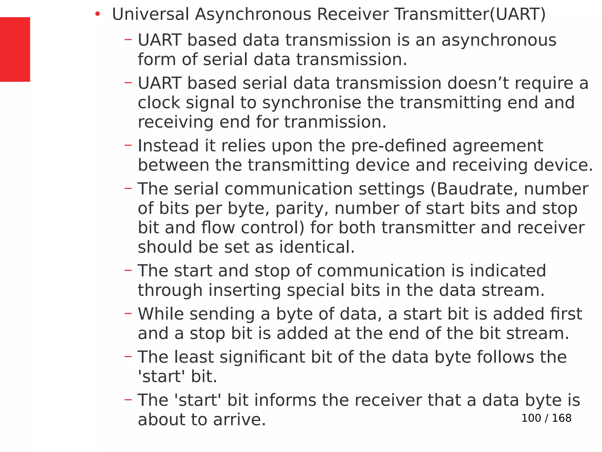 100 / 168
●
Universal Asynchronous Receiver Transmitter(UART)
– UART based data transmission is an asynchronous
form of serial data transmission.
– UART based serial data transmission doesn’t require a
clock signal to synchronise the transmitting end and
receiving end for tranmission.
– Instead it relies upon the pre-defined agreement
between the transmitting device and receiving device.
– The serial communication settings (Baudrate, number
of bits per byte, parity, number of start bits and stop
bit and flow control) for both transmitter and receiver
should be set as identical.
– The start and stop of communication is indicated
through inserting special bits in the data stream.
– While sending a byte of data, a start bit is added first
and a stop bit is added at the end of the bit stream.
– The least significant bit of the data byte follows the
'start' bit.
– The 'start' bit informs the receiver that a data byte is
about to arrive.
 