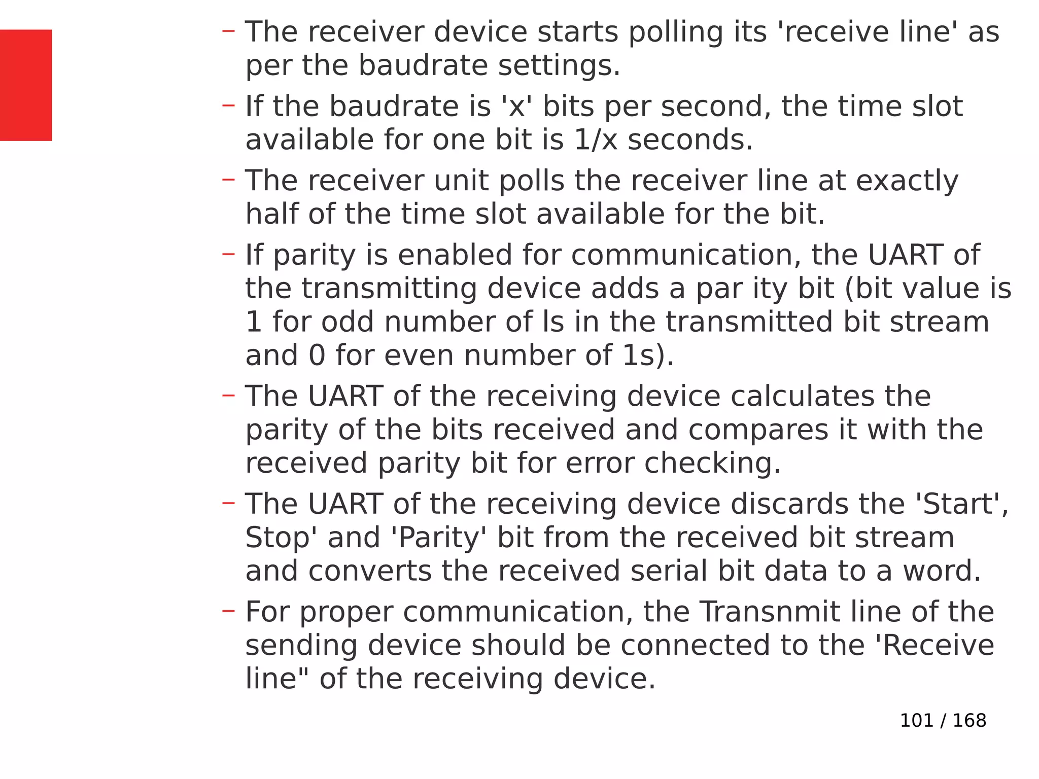 101 / 168
– The receiver device starts polling its 'receive line' as
per the baudrate settings.
– If the baudrate is 'x' bits per second, the time slot
available for one bit is 1/x seconds.
– The receiver unit polls the receiver line at exactly
half of the time slot available for the bit.
– If parity is enabled for communication, the UART of
the transmitting device adds a par ity bit (bit value is
1 for odd number of ls in the transmitted bit stream
and 0 for even number of 1s).
– The UART of the receiving device calculates the
parity of the bits received and compares it with the
received parity bit for error checking.
– The UART of the receiving device discards the 'Start',
Stop' and 'Parity' bit from the received bit stream
and converts the received serial bit data to a word.
– For proper communication, the Transnmit line of the
sending device should be connected to the 'Receive
line" of the receiving device.
 