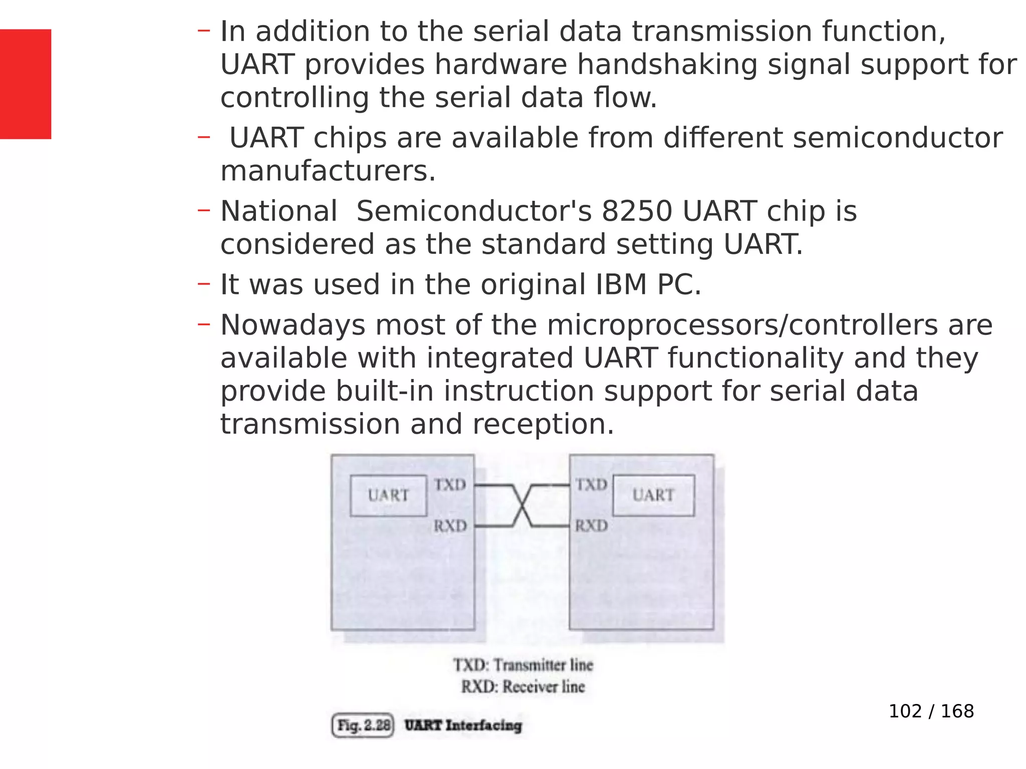 102 / 168
– In addition to the serial data transmission function,
UART provides hardware handshaking signal support for
controlling the serial data flow.
– UART chips are available from different semiconductor
manufacturers.
– National Semiconductor's 8250 UART chip is
considered as the standard setting UART.
– It was used in the original IBM PC.
– Nowadays most of the microprocessors/controllers are
available with integrated UART functionality and they
provide built-in instruction support for serial data
transmission and reception.
 