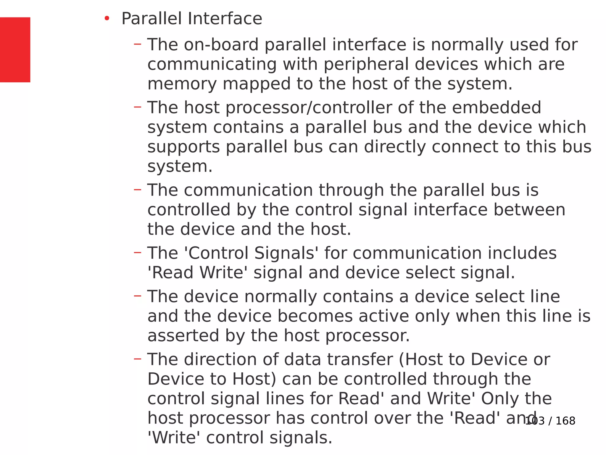 103 / 168
●
Parallel Interface
– The on-board parallel interface is normally used for
communicating with peripheral devices which are
memory mapped to the host of the system.
– The host processor/controller of the embedded
system contains a parallel bus and the device which
supports parallel bus can directly connect to this bus
system.
– The communication through the parallel bus is
controlled by the control signal interface between
the device and the host.
– The 'Control Signals' for communication includes
'Read Write' signal and device select signal.
– The device normally contains a device select line
and the device becomes active only when this line is
asserted by the host processor.
– The direction of data transfer (Host to Device or
Device to Host) can be controlled through the
control signal lines for Read' and Write' Only the
host processor has control over the 'Read' and
'Write' control signals.
 