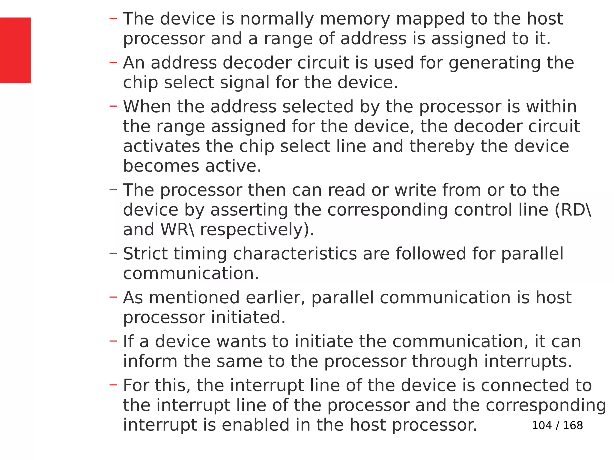 104 / 168
– The device is normally memory mapped to the host
processor and a range of address is assigned to it.
– An address decoder circuit is used for generating the
chip select signal for the device.
– When the address selected by the processor is within
the range assigned for the device, the decoder circuit
activates the chip select line and thereby the device
becomes active.
– The processor then can read or write from or to the
device by asserting the corresponding control line (RD
and WR respectively).
– Strict timing characteristics are followed for parallel
communication.
– As mentioned earlier, parallel communication is host
processor initiated.
– If a device wants to initiate the communication, it can
inform the same to the processor through interrupts.
– For this, the interrupt line of the device is connected to
the interrupt line of the processor and the corresponding
interrupt is enabled in the host processor.
 
