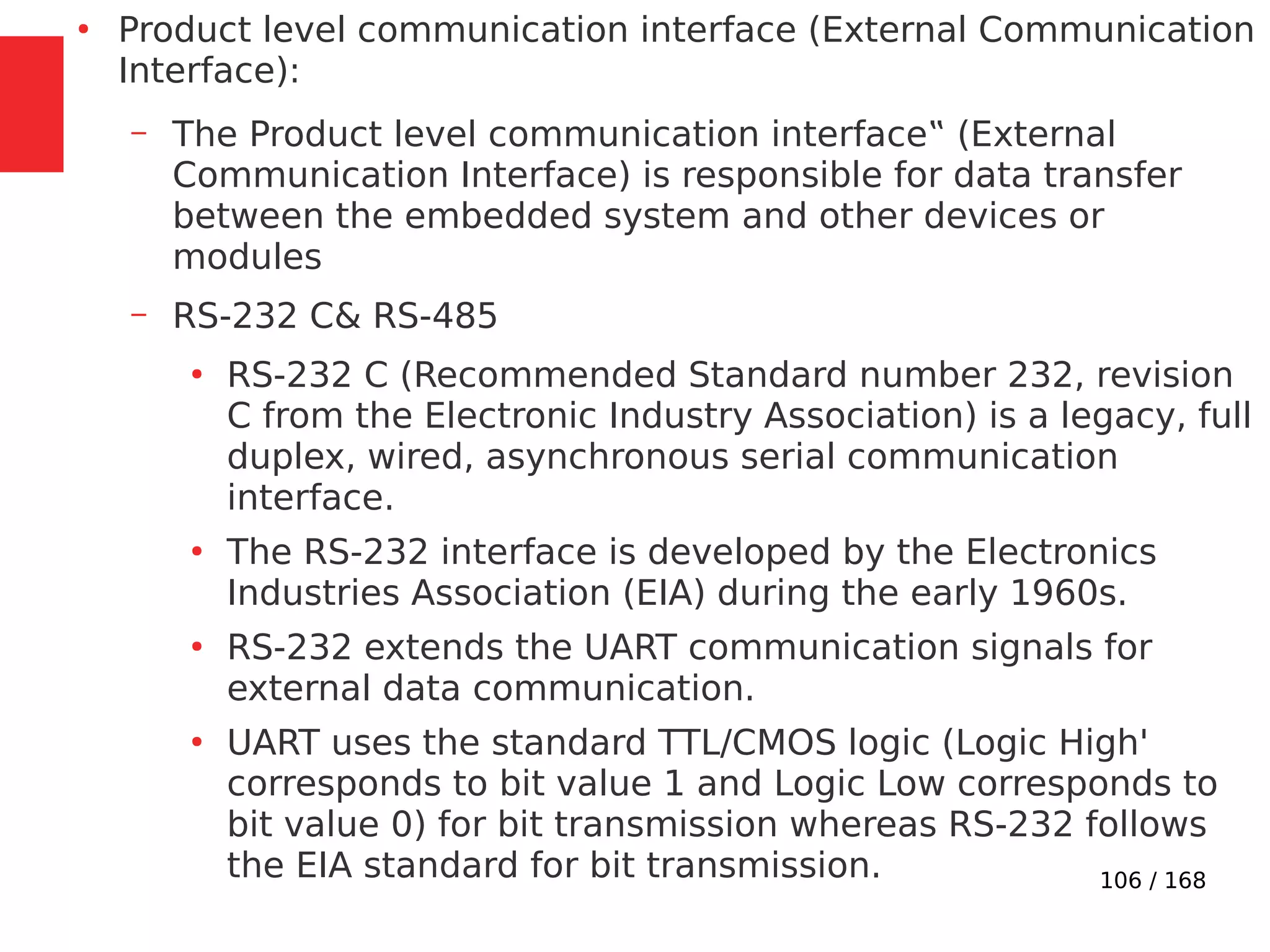 106 / 168
●
Product level communication interface (External Communication
Interface):
– The Product level communication interface‟ (External
Communication Interface) is responsible for data transfer
between the embedded system and other devices or
modules
– RS-232 C& RS-485
●
RS-232 C (Recommended Standard number 232, revision
C from the Electronic Industry Association) is a legacy, full
duplex, wired, asynchronous serial communication
interface.
●
The RS-232 interface is developed by the Electronics
Industries Association (EIA) during the early 1960s.
●
RS-232 extends the UART communication signals for
external data communication.
●
UART uses the standard TTL/CMOS logic (Logic High'
corresponds to bit value 1 and Logic Low corresponds to
bit value 0) for bit transmission whereas RS-232 follows
the EIA standard for bit transmission.
 