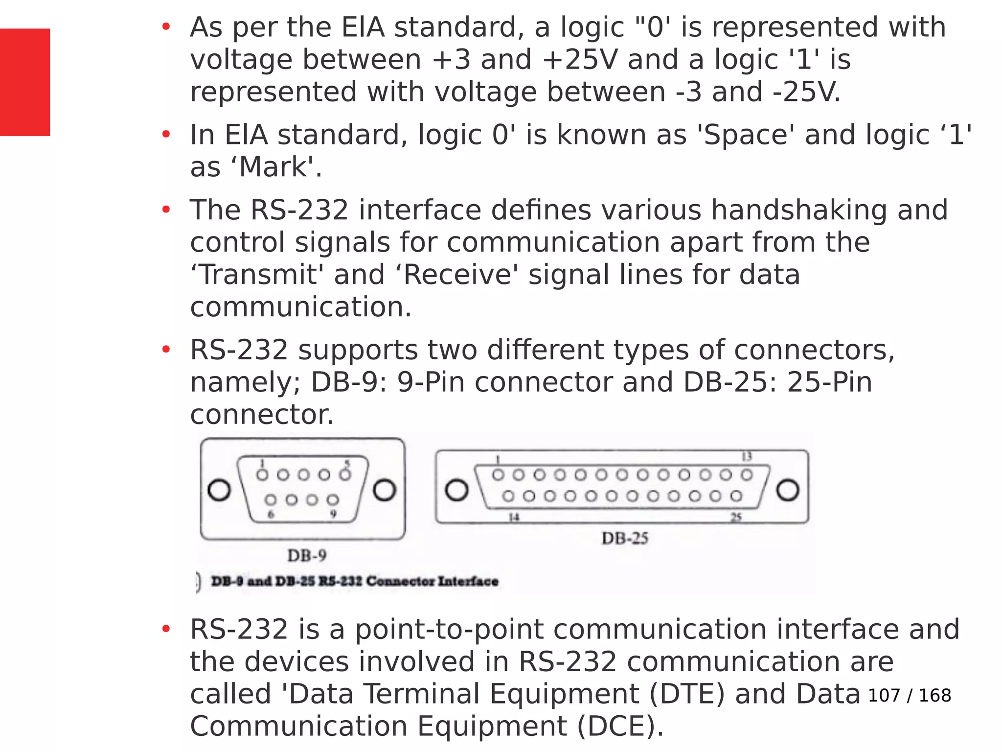 107 / 168
●
As per the ElA standard, a logic "0' is represented with
voltage between +3 and +25V and a logic '1' is
represented with voltage between -3 and -25V.
●
In ElA standard, logic 0' is known as 'Space' and logic ‘1'
as ‘Mark'.
●
The RS-232 interface defines various handshaking and
control signals for communication apart from the
‘Transmit' and ‘Receive' signal lines for data
communication.
●
RS-232 supports two different types of connectors,
namely; DB-9: 9-Pin connector and DB-25: 25-Pin
connector.
●
RS-232 is a point-to-point communication interface and
the devices involved in RS-232 communication are
called 'Data Terminal Equipment (DTE) and Data
Communication Equipment (DCE).
 