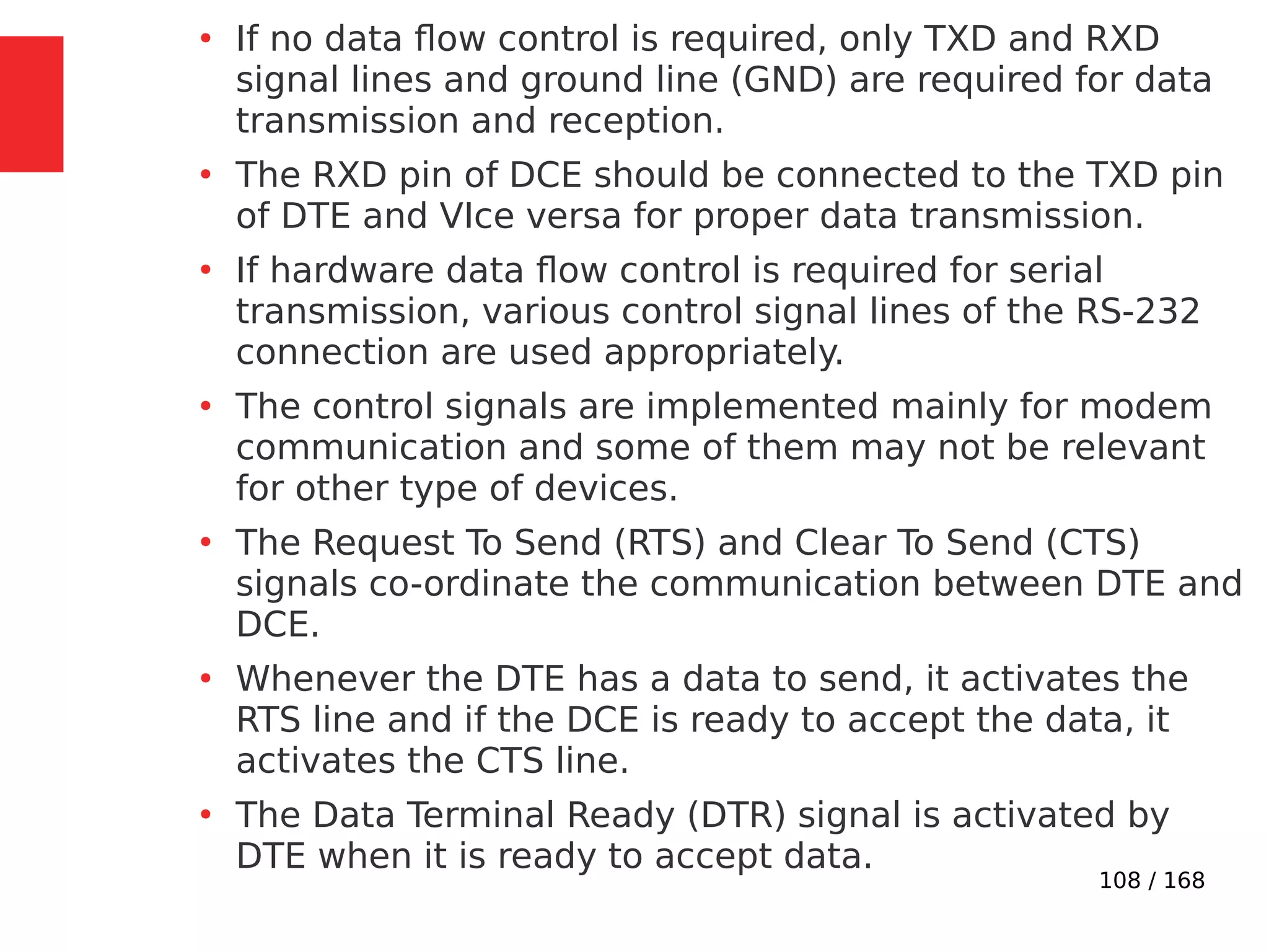 108 / 168
●
If no data flow control is required, only TXD and RXD
signal lines and ground line (GND) are required for data
transmission and reception.
●
The RXD pin of DCE should be connected to the TXD pin
of DTE and VIce versa for proper data transmission.
●
If hardware data flow control is required for serial
transmission, various control signal lines of the RS-232
connection are used appropriately.
●
The control signals are implemented mainly for modem
communication and some of them may not be relevant
for other type of devices.
●
The Request To Send (RTS) and Clear To Send (CTS)
signals co-ordinate the communication between DTE and
DCE.
●
Whenever the DTE has a data to send, it activates the
RTS line and if the DCE is ready to accept the data, it
activates the CTS line.
●
The Data Terminal Ready (DTR) signal is activated by
DTE when it is ready to accept data.
 