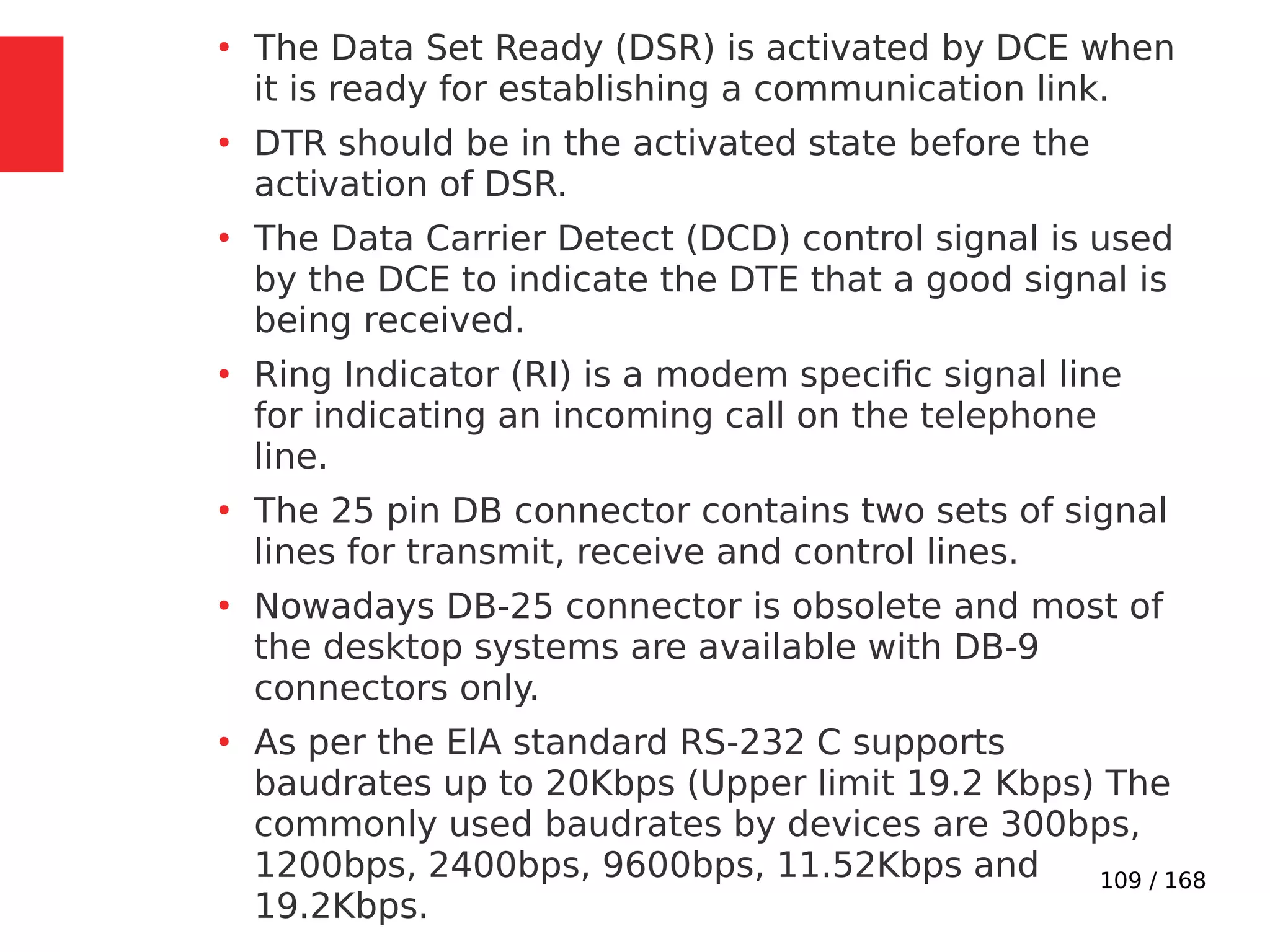 109 / 168
●
The Data Set Ready (DSR) is activated by DCE when
it is ready for establishing a communication link.
●
DTR should be in the activated state before the
activation of DSR.
●
The Data Carrier Detect (DCD) control signal is used
by the DCE to indicate the DTE that a good signal is
being received.
●
Ring Indicator (RI) is a modem specific signal line
for indicating an incoming call on the telephone
line.
●
The 25 pin DB connector contains two sets of signal
lines for transmit, receive and control lines.
●
Nowadays DB-25 connector is obsolete and most of
the desktop systems are available with DB-9
connectors only.
●
As per the ElA standard RS-232 C supports
baudrates up to 20Kbps (Upper limit 19.2 Kbps) The
commonly used baudrates by devices are 300bps,
1200bps, 2400bps, 9600bps, 11.52Kbps and
19.2Kbps.
 