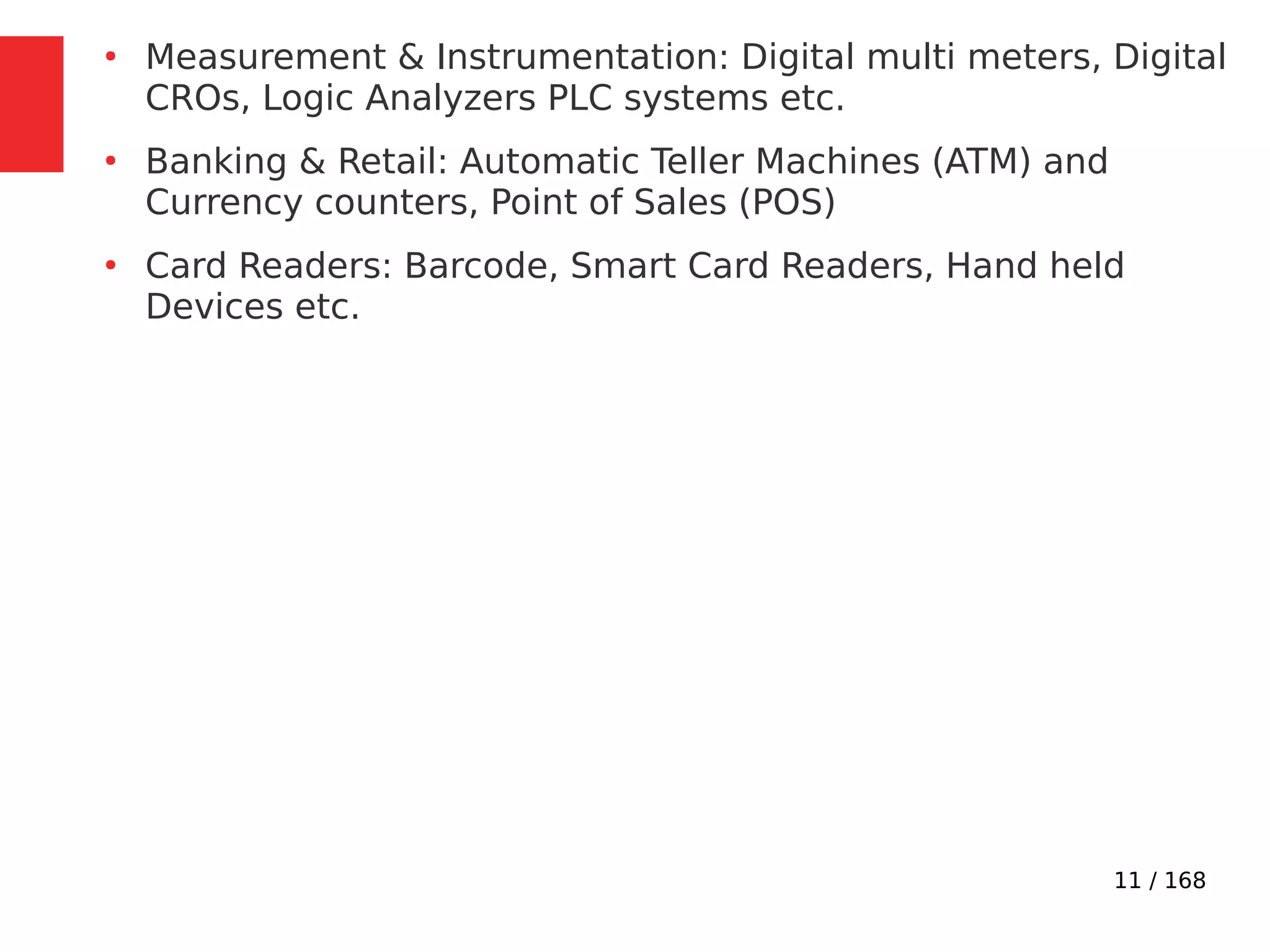 11 / 168
●
Measurement & Instrumentation: Digital multi meters, Digital
CROs, Logic Analyzers PLC systems etc.
●
Banking & Retail: Automatic Teller Machines (ATM) and
Currency counters, Point of Sales (POS)
●
Card Readers: Barcode, Smart Card Readers, Hand held
Devices etc.
 