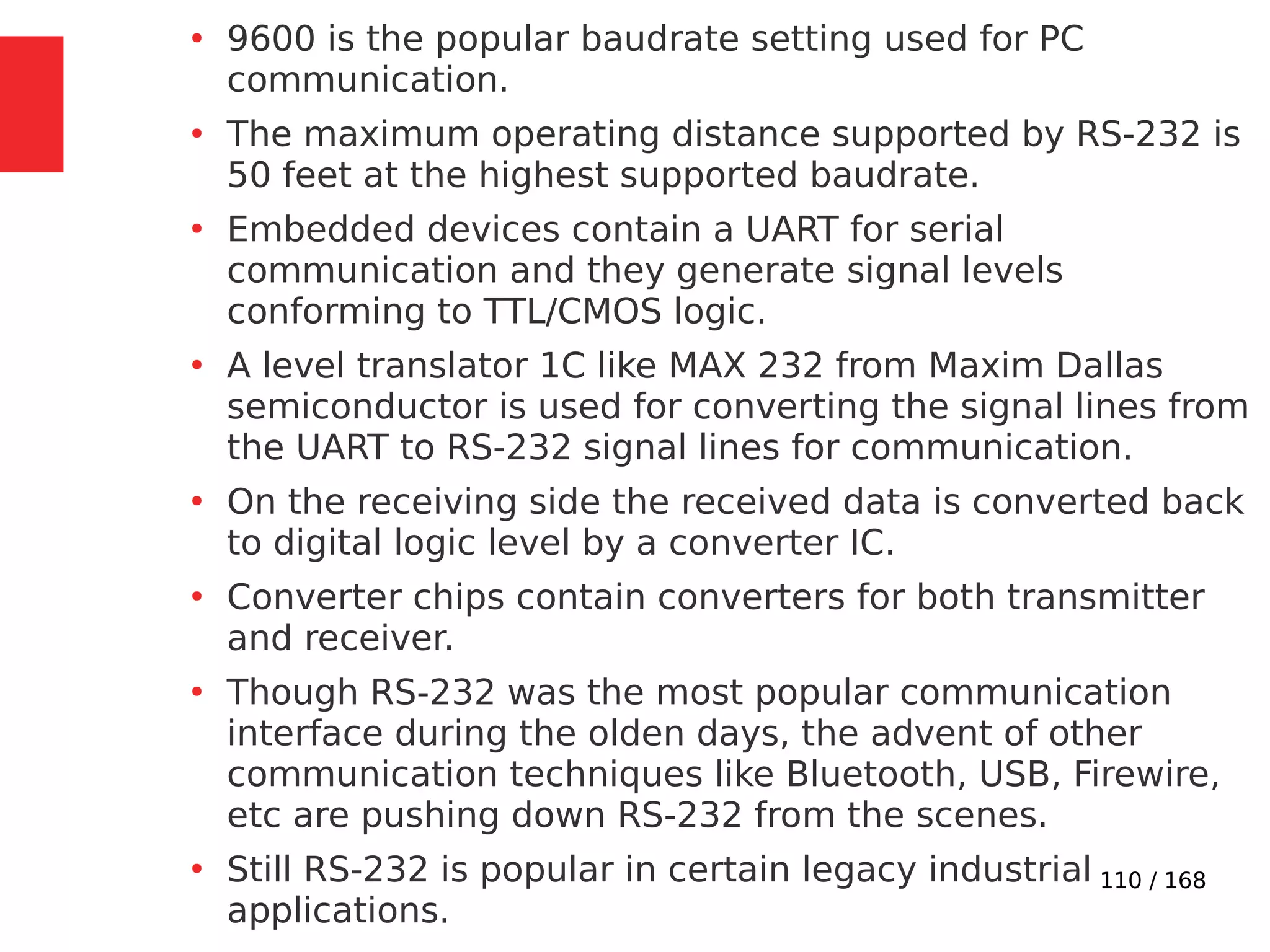 110 / 168
●
9600 is the popular baudrate setting used for PC
communication.
●
The maximum operating distance supported by RS-232 is
50 feet at the highest supported baudrate.
●
Embedded devices contain a UART for serial
communication and they generate signal levels
conforming to TTL/CMOS logic.
●
A level translator 1C like MAX 232 from Maxim Dallas
semiconductor is used for converting the signal lines from
the UART to RS-232 signal lines for communication.
●
On the receiving side the received data is converted back
to digital logic level by a converter IC.
●
Converter chips contain converters for both transmitter
and receiver.
●
Though RS-232 was the most popular communication
interface during the olden days, the advent of other
communication techniques like Bluetooth, USB, Firewire,
etc are pushing down RS-232 from the scenes.
●
Still RS-232 is popular in certain legacy industrial
applications.
 