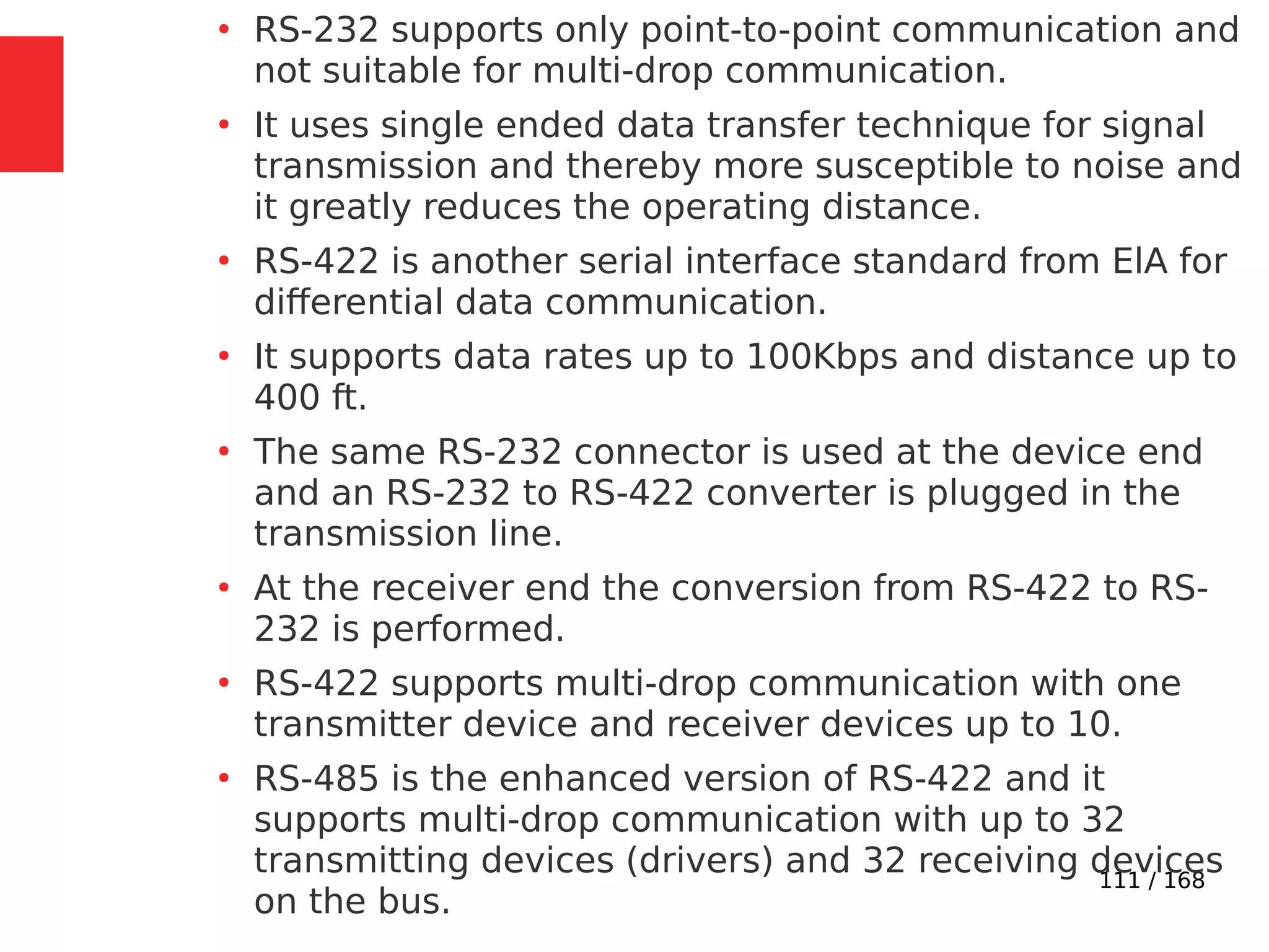 111 / 168
●
RS-232 supports only point-to-point communication and
not suitable for multi-drop communication.
●
It uses single ended data transfer technique for signal
transmission and thereby more susceptible to noise and
it greatly reduces the operating distance.
●
RS-422 is another serial interface standard from ElA for
differential data communication.
●
It supports data rates up to 100Kbps and distance up to
400 ft.
●
The same RS-232 connector is used at the device end
and an RS-232 to RS-422 converter is plugged in the
transmission line.
●
At the receiver end the conversion from RS-422 to RS-
232 is performed.
●
RS-422 supports multi-drop communication with one
transmitter device and receiver devices up to 10.
●
RS-485 is the enhanced version of RS-422 and it
supports multi-drop communication with up to 32
transmitting devices (drivers) and 32 receiving devices
on the bus.
 