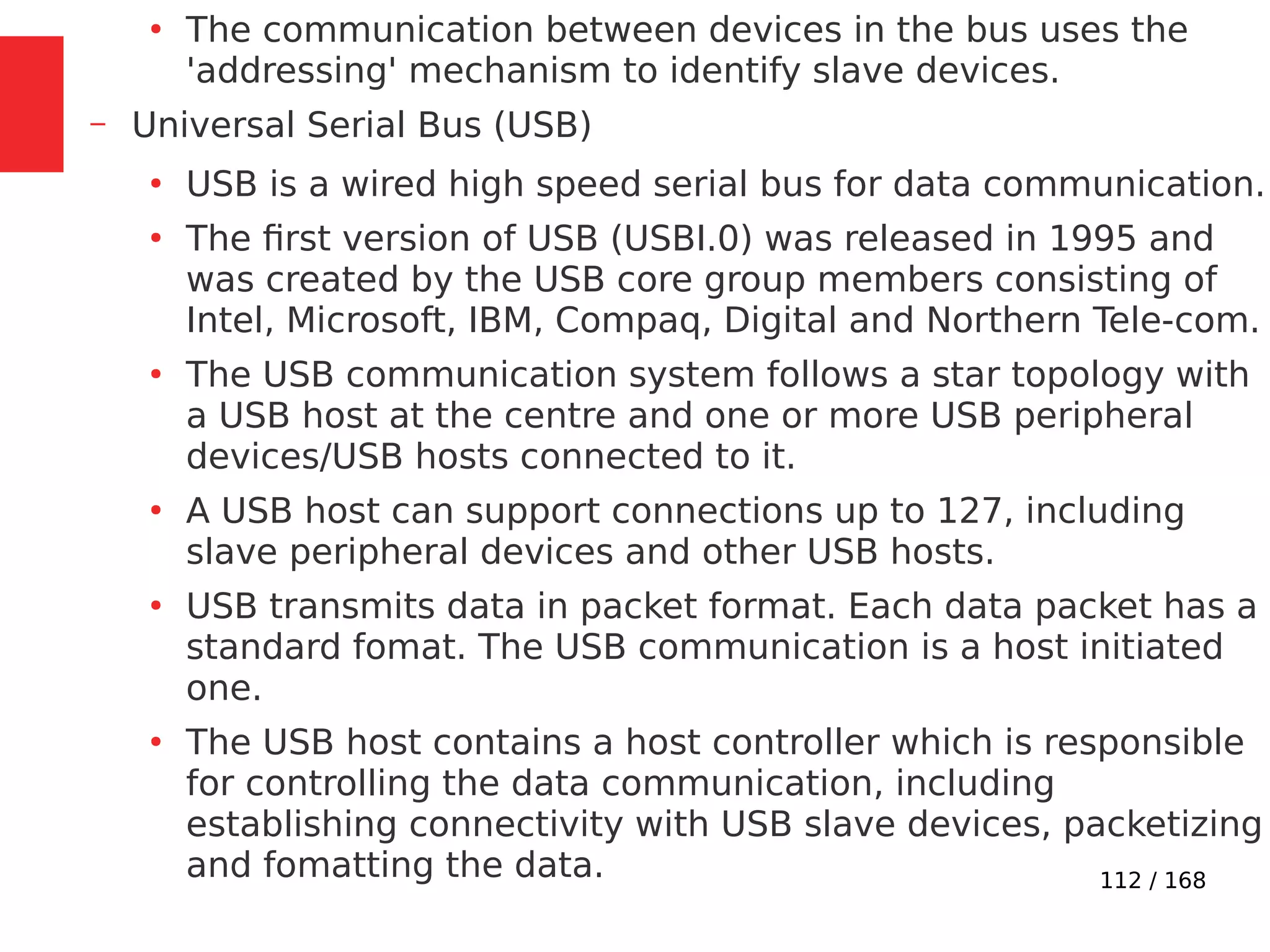 112 / 168
●
The communication between devices in the bus uses the
'addressing' mechanism to identify slave devices.
– Universal Serial Bus (USB)
●
USB is a wired high speed serial bus for data communication.
●
The first version of USB (USBI.0) was released in 1995 and
was created by the USB core group members consisting of
Intel, Microsoft, IBM, Compaq, Digital and Northern Tele-com.
●
The USB communication system follows a star topology with
a USB host at the centre and one or more USB peripheral
devices/USB hosts connected to it.
●
A USB host can support connections up to 127, including
slave peripheral devices and other USB hosts.
●
USB transmits data in packet format. Each data packet has a
standard fomat. The USB communication is a host initiated
one.
●
The USB host contains a host controller which is responsible
for controlling the data communication, including
establishing connectivity with USB slave devices, packetizing
and fomatting the data.
 