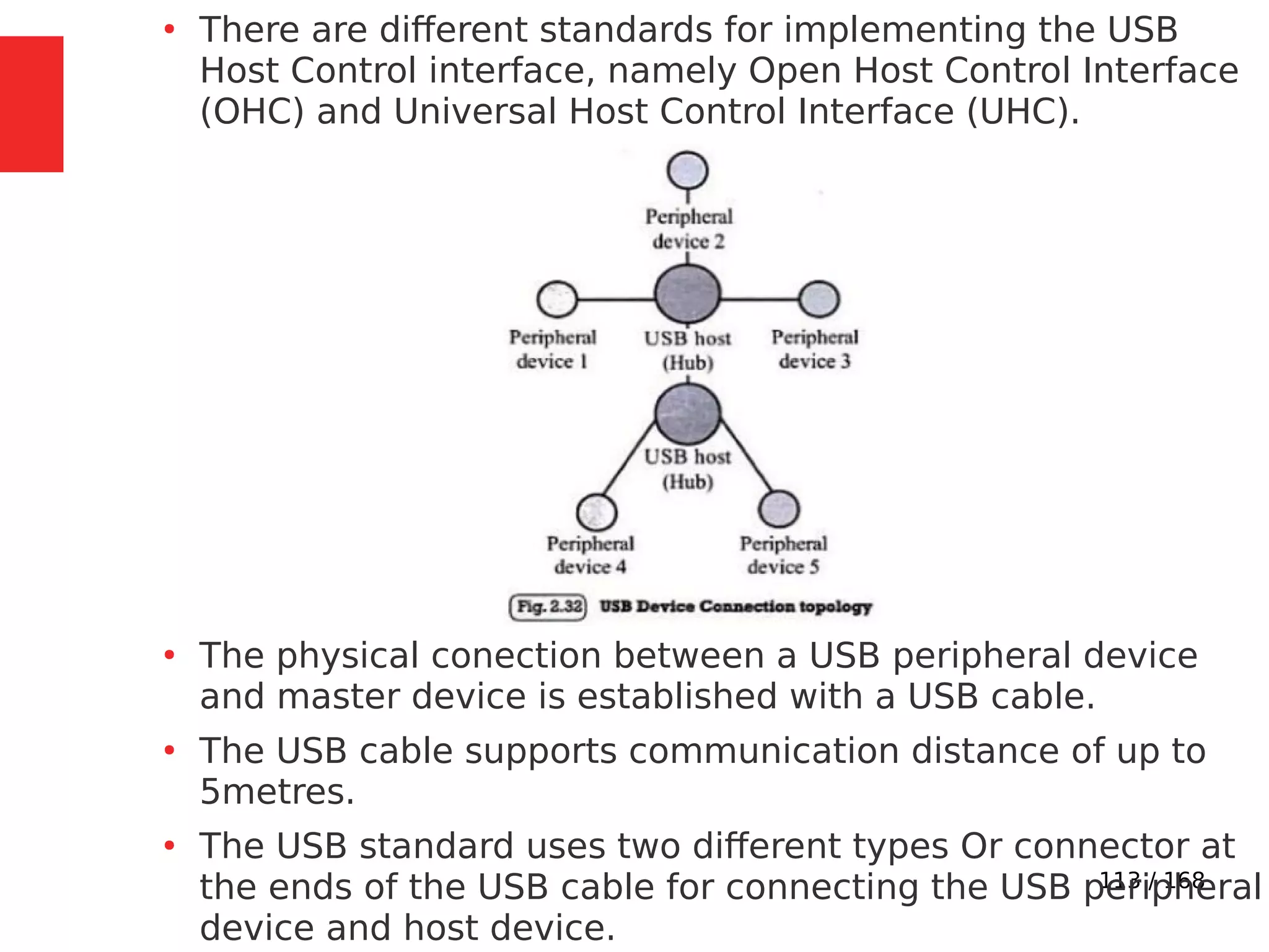 113 / 168
●
There are different standards for implementing the USB
Host Control interface, namely Open Host Control Interface
(OHC) and Universal Host Control Interface (UHC).
●
The physical conection between a USB peripheral device
and master device is established with a USB cable.
●
The USB cable supports communication distance of up to
5metres.
●
The USB standard uses two different types Or connector at
the ends of the USB cable for connecting the USB peripheral
device and host device.
 