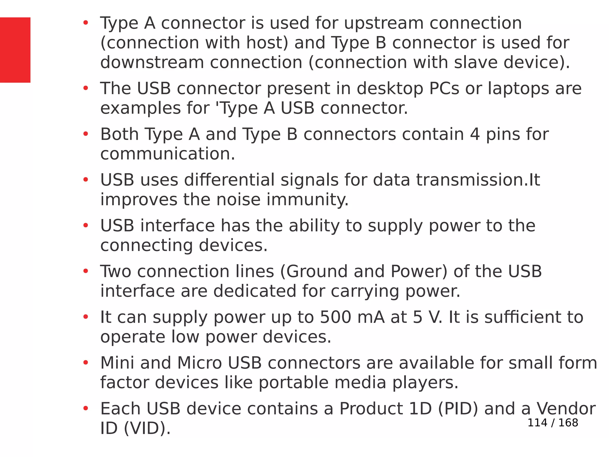 114 / 168
●
Type A connector is used for upstream connection
(connection with host) and Type B connector is used for
downstream connection (connection with slave device).
●
The USB connector present in desktop PCs or laptops are
examples for 'Type A USB connector.
●
Both Type A and Type B connectors contain 4 pins for
communication.
●
USB uses differential signals for data transmission.It
improves the noise immunity.
●
USB interface has the ability to supply power to the
connecting devices.
●
Two connection lines (Ground and Power) of the USB
interface are dedicated for carrying power.
●
It can supply power up to 500 mA at 5 V. It is sufficient to
operate low power devices.
●
Mini and Micro USB connectors are available for small form
factor devices like portable media players.
●
Each USB device contains a Product 1D (PID) and a Vendor
ID (VID).
 