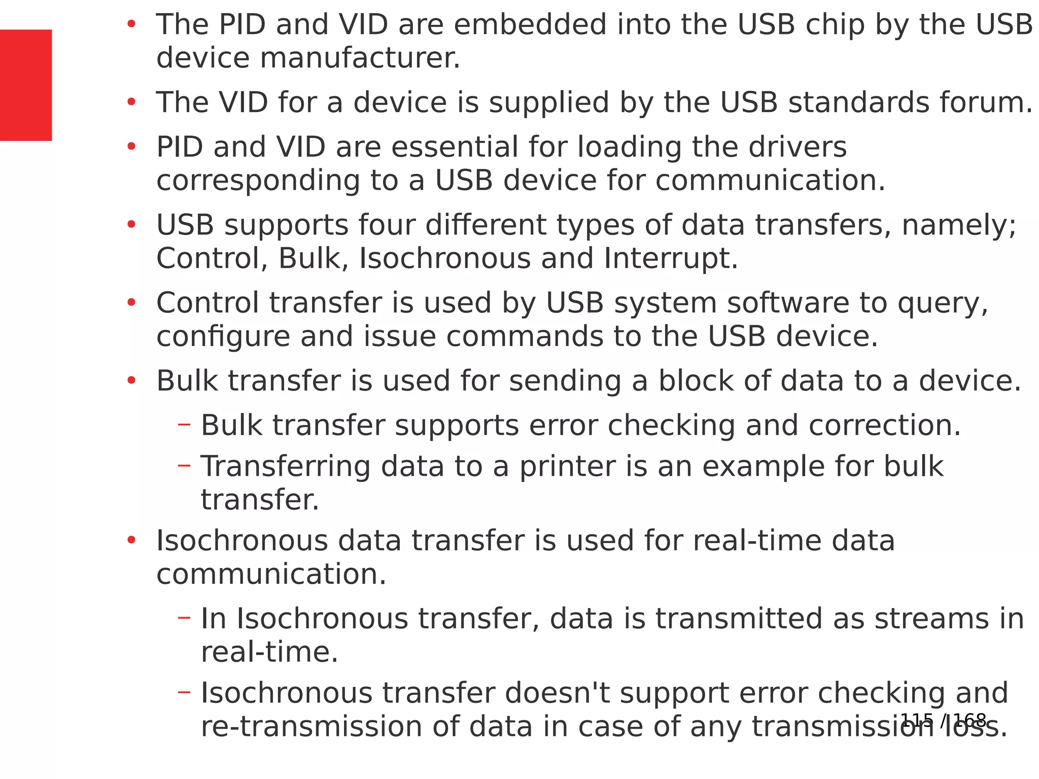115 / 168
●
The PID and VID are embedded into the USB chip by the USB
device manufacturer.
●
The VID for a device is supplied by the USB standards forum.
●
PID and VID are essential for loading the drivers
corresponding to a USB device for communication.
●
USB supports four different types of data transfers, namely;
Control, Bulk, Isochronous and Interrupt.
●
Control transfer is used by USB system software to query,
configure and issue commands to the USB device.
●
Bulk transfer is used for sending a block of data to a device.
– Bulk transfer supports error checking and correction.
– Transferring data to a printer is an example for bulk
transfer.
●
Isochronous data transfer is used for real-time data
communication.
– In Isochronous transfer, data is transmitted as streams in
real-time.
– Isochronous transfer doesn't support error checking and
re-transmission of data in case of any transmission loss.
 