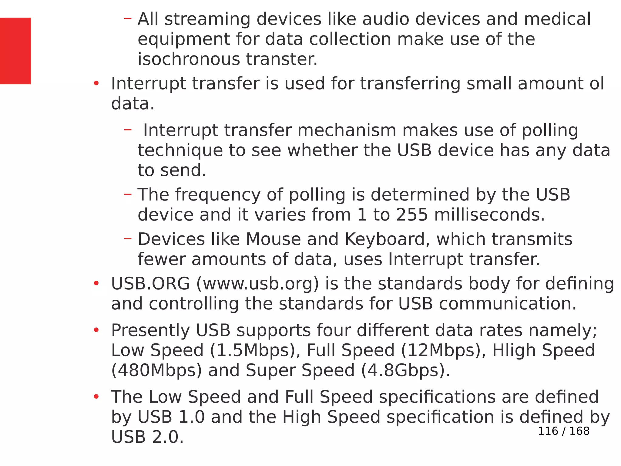 116 / 168
– All streaming devices like audio devices and medical
equipment for data collection make use of the
isochronous transter.
●
Interrupt transfer is used for transferring small amount ol
data.
– Interrupt transfer mechanism makes use of polling
technique to see whether the USB device has any data
to send.
– The frequency of polling is determined by the USB
device and it varies from 1 to 255 milliseconds.
– Devices like Mouse and Keyboard, which transmits
fewer amounts of data, uses Interrupt transfer.
●
USB.ORG (www.usb.org) is the standards body for defining
and controlling the standards for USB communication.
●
Presently USB supports four different data rates namely;
Low Speed (1.5Mbps), Full Speed (12Mbps), Hligh Speed
(480Mbps) and Super Speed (4.8Gbps).
●
The Low Speed and Full Speed specifications are defined
by USB 1.0 and the High Speed specification is defined by
USB 2.0.
 