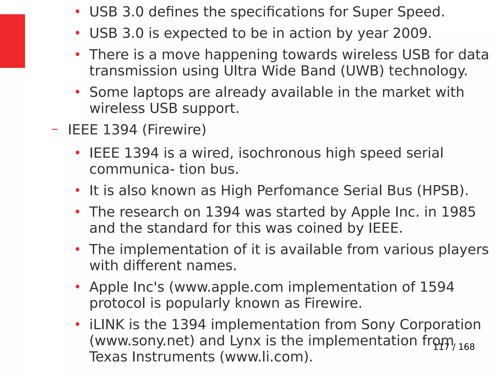 117 / 168
●
USB 3.0 defines the specifications for Super Speed.
●
USB 3.0 is expected to be in action by year 2009.
●
There is a move happening towards wireless USB for data
transmission using Ultra Wide Band (UWB) technology.
●
Some laptops are already available in the market with
wireless USB support.
– IEEE 1394 (Firewire)
●
IEEE 1394 is a wired, isochronous high speed serial
communica- tion bus.
●
It is also known as High Perfomance Serial Bus (HPSB).
●
The research on 1394 was started by Apple Inc. in 1985
and the standard for this was coined by IEEE.
●
The implementation of it is available from various players
with different names.
●
Apple Inc's (www.apple.com implementation of 1594
protocol is popularly known as Firewire.
●
iLINK is the 1394 implementation from Sony Corporation
(www.sony.net) and Lynx is the implementation from
Texas Instruments (www.li.com).
 