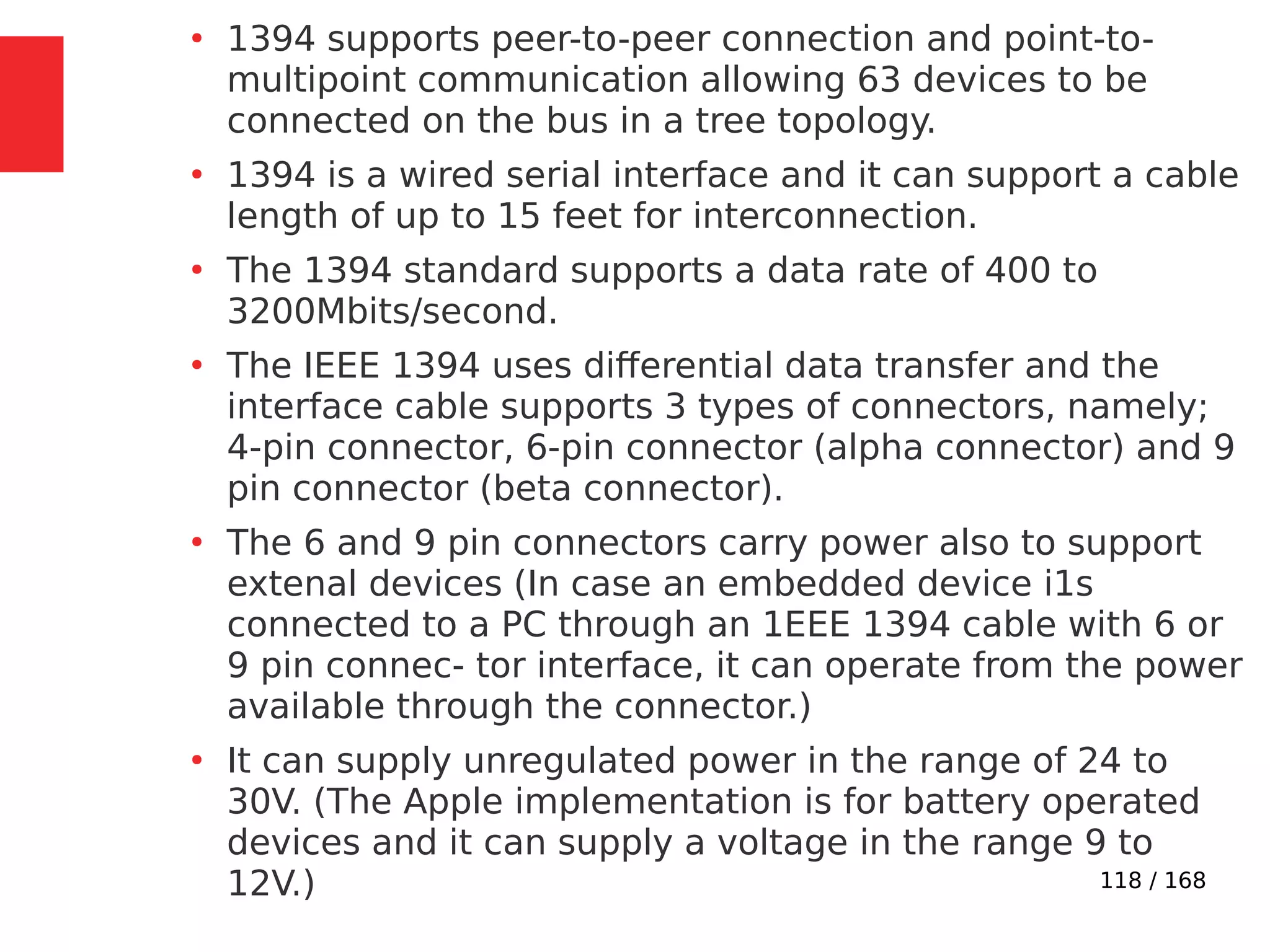118 / 168
●
1394 supports peer-to-peer connection and point-to-
multipoint communication allowing 63 devices to be
connected on the bus in a tree topology.
●
1394 is a wired serial interface and it can support a cable
length of up to 15 feet for interconnection.
●
The 1394 standard supports a data rate of 400 to
3200Mbits/second.
●
The IEEE 1394 uses differential data transfer and the
interface cable supports 3 types of connectors, namely;
4-pin connector, 6-pin connector (alpha connector) and 9
pin connector (beta connector).
●
The 6 and 9 pin connectors carry power also to support
extenal devices (In case an embedded device i1s
connected to a PC through an 1EEE 1394 cable with 6 or
9 pin connec- tor interface, it can operate from the power
available through the connector.)
●
It can supply unregulated power in the range of 24 to
30V. (The Apple implementation is for battery operated
devices and it can supply a voltage in the range 9 to
12V.)
 