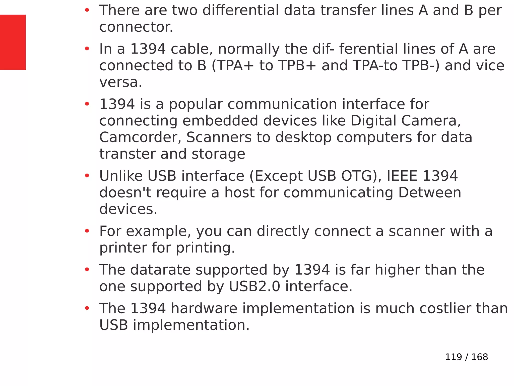 119 / 168
●
There are two differential data transfer lines A and B per
connector.
●
In a 1394 cable, normally the dif- ferential lines of A are
connected to B (TPA+ to TPB+ and TPA-to TPB-) and vice
versa.
●
1394 is a popular communication interface for
connecting embedded devices like Digital Camera,
Camcorder, Scanners to desktop computers for data
transter and storage
●
Unlike USB interface (Except USB OTG), IEEE 1394
doesn't require a host for communicating Detween
devices.
●
For example, you can directly connect a scanner with a
printer for printing.
●
The datarate supported by 1394 is far higher than the
one supported by USB2.0 interface.
●
The 1394 hardware implementation is much costlier than
USB implementation.
 