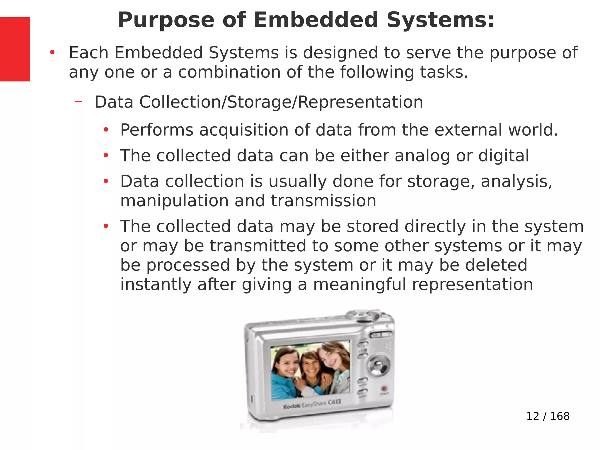 12 / 168
Purpose of Embedded Systems:
●
Each Embedded Systems is designed to serve the purpose of
any one or a combination of the following tasks.
– Data Collection/Storage/Representation
●
Performs acquisition of data from the external world.
●
The collected data can be either analog or digital
●
Data collection is usually done for storage, analysis,
manipulation and transmission
●
The collected data may be stored directly in the system
or may be transmitted to some other systems or it may
be processed by the system or it may be deleted
instantly after giving a meaningful representation
 