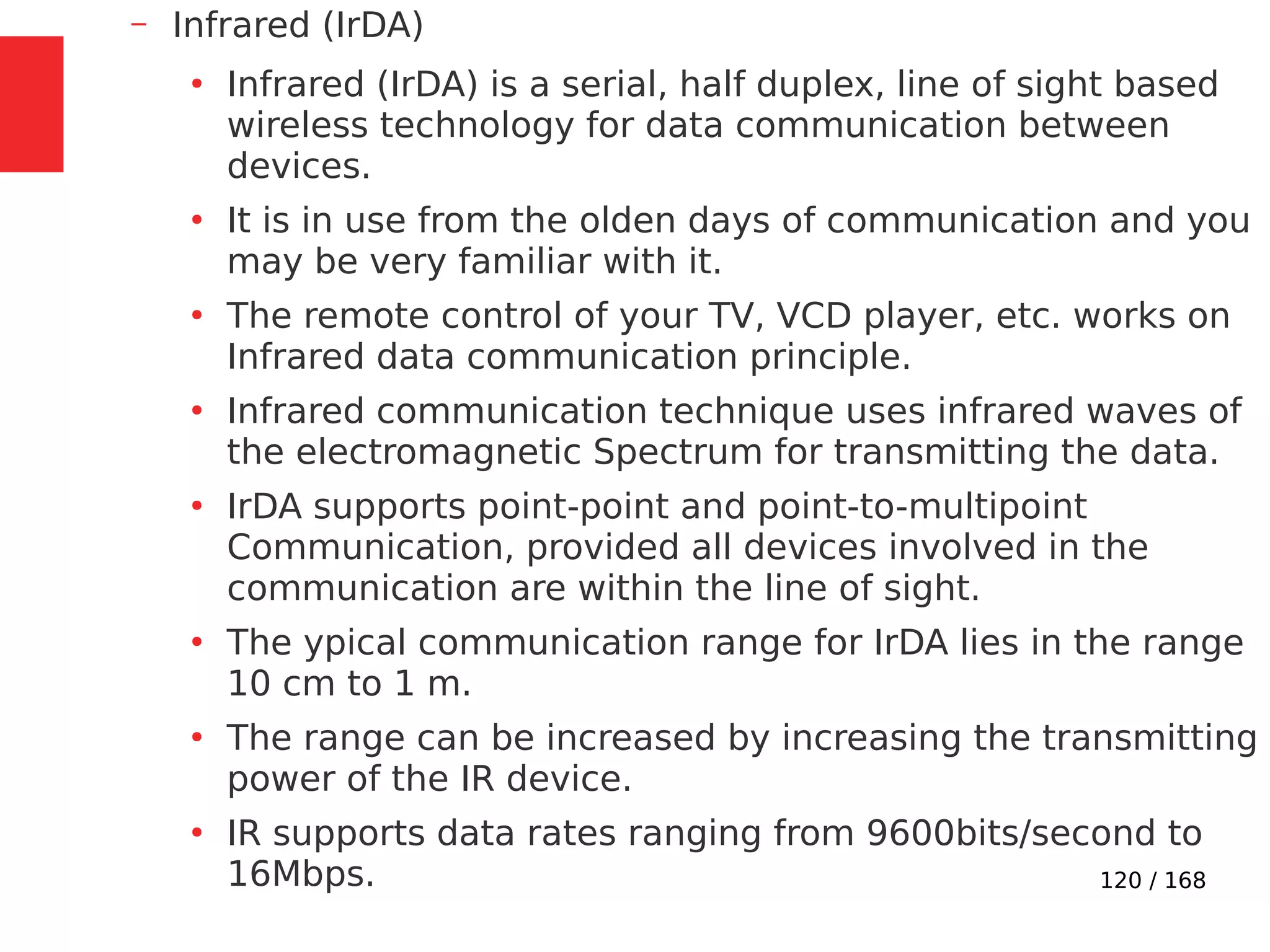 120 / 168
– Infrared (IrDA)
●
Infrared (IrDA) is a serial, half duplex, line of sight based
wireless technology for data communication between
devices.
●
It is in use from the olden days of communication and you
may be very familiar with it.
●
The remote control of your TV, VCD player, etc. works on
Infrared data communication principle.
●
Infrared communication technique uses infrared waves of
the electromagnetic Spectrum for transmitting the data.
●
IrDA supports point-point and point-to-multipoint
Communication, provided all devices involved in the
communication are within the line of sight.
●
The ypical communication range for IrDA lies in the range
10 cm to 1 m.
●
The range can be increased by increasing the transmitting
power of the IR device.
●
IR supports data rates ranging from 9600bits/second to
16Mbps.
 