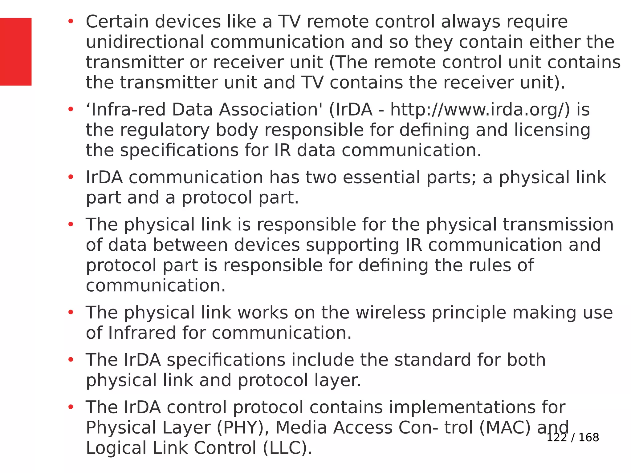 122 / 168
●
Certain devices like a TV remote control always require
unidirectional communication and so they contain either the
transmitter or receiver unit (The remote control unit contains
the transmitter unit and TV contains the receiver unit).
●
‘Infra-red Data Association' (IrDA - http://www.irda.org/) is
the regulatory body responsible for defining and licensing
the specifications for IR data communication.
●
IrDA communication has two essential parts; a physical link
part and a protocol part.
●
The physical link is responsible for the physical transmission
of data between devices supporting IR communication and
protocol part is responsible for defining the rules of
communication.
●
The physical link works on the wireless principle making use
of Infrared for communication.
●
The IrDA specifications include the standard for both
physical link and protocol layer.
●
The IrDA control protocol contains implementations for
Physical Layer (PHY), Media Access Con- trol (MAC) and
Logical Link Control (LLC).
 