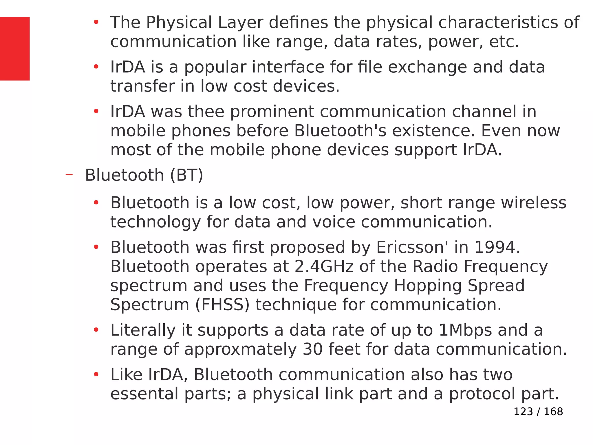 123 / 168
●
The Physical Layer defines the physical characteristics of
communication like range, data rates, power, etc.
●
IrDA is a popular interface for file exchange and data
transfer in low cost devices.
●
IrDA was thee prominent communication channel in
mobile phones before Bluetooth's existence. Even now
most of the mobile phone devices support IrDA.
– Bluetooth (BT)
●
Bluetooth is a low cost, low power, short range wireless
technology for data and voice communication.
●
Bluetooth was first proposed by Ericsson' in 1994.
Bluetooth operates at 2.4GHz of the Radio Frequency
spectrum and uses the Frequency Hopping Spread
Spectrum (FHSS) technique for communication.
●
Literally it supports a data rate of up to 1Mbps and a
range of approxmately 30 feet for data communication.
●
Like IrDA, Bluetooth communication also has two
essental parts; a physical link part and a protocol part.
 
