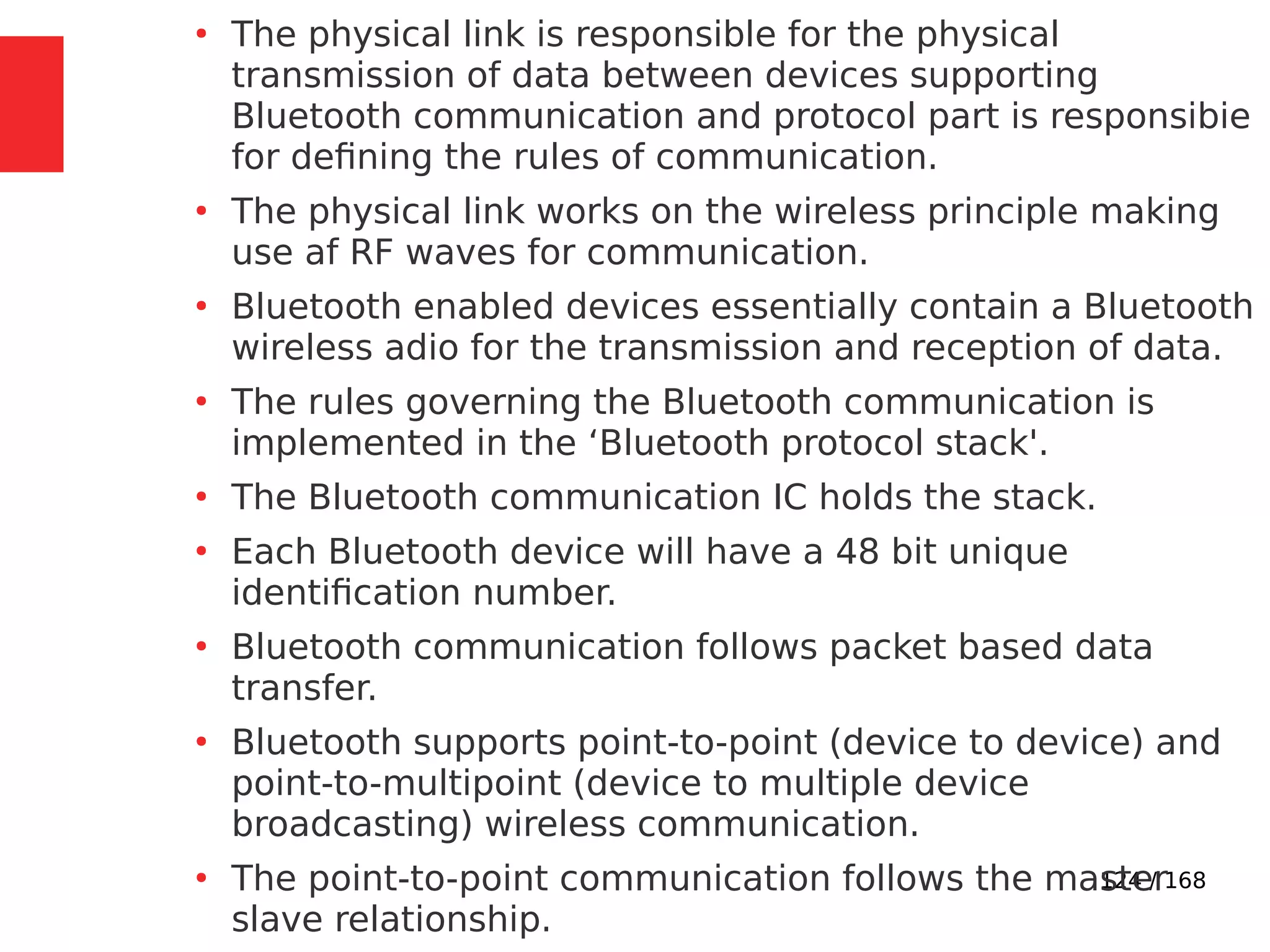 124 / 168
●
The physical link is responsible for the physical
transmission of data between devices supporting
Bluetooth communication and protocol part is responsibie
for defining the rules of communication.
●
The physical link works on the wireless principle making
use af RF waves for communication.
●
Bluetooth enabled devices essentially contain a Bluetooth
wireless adio for the transmission and reception of data.
●
The rules governing the Bluetooth communication is
implemented in the ‘Bluetooth protocol stack'.
●
The Bluetooth communication IC holds the stack.
●
Each Bluetooth device will have a 48 bit unique
identification number.
●
Bluetooth communication follows packet based data
transfer.
●
Bluetooth supports point-to-point (device to device) and
point-to-multipoint (device to multiple device
broadcasting) wireless communication.
●
The point-to-point communication follows the master
slave relationship.
 