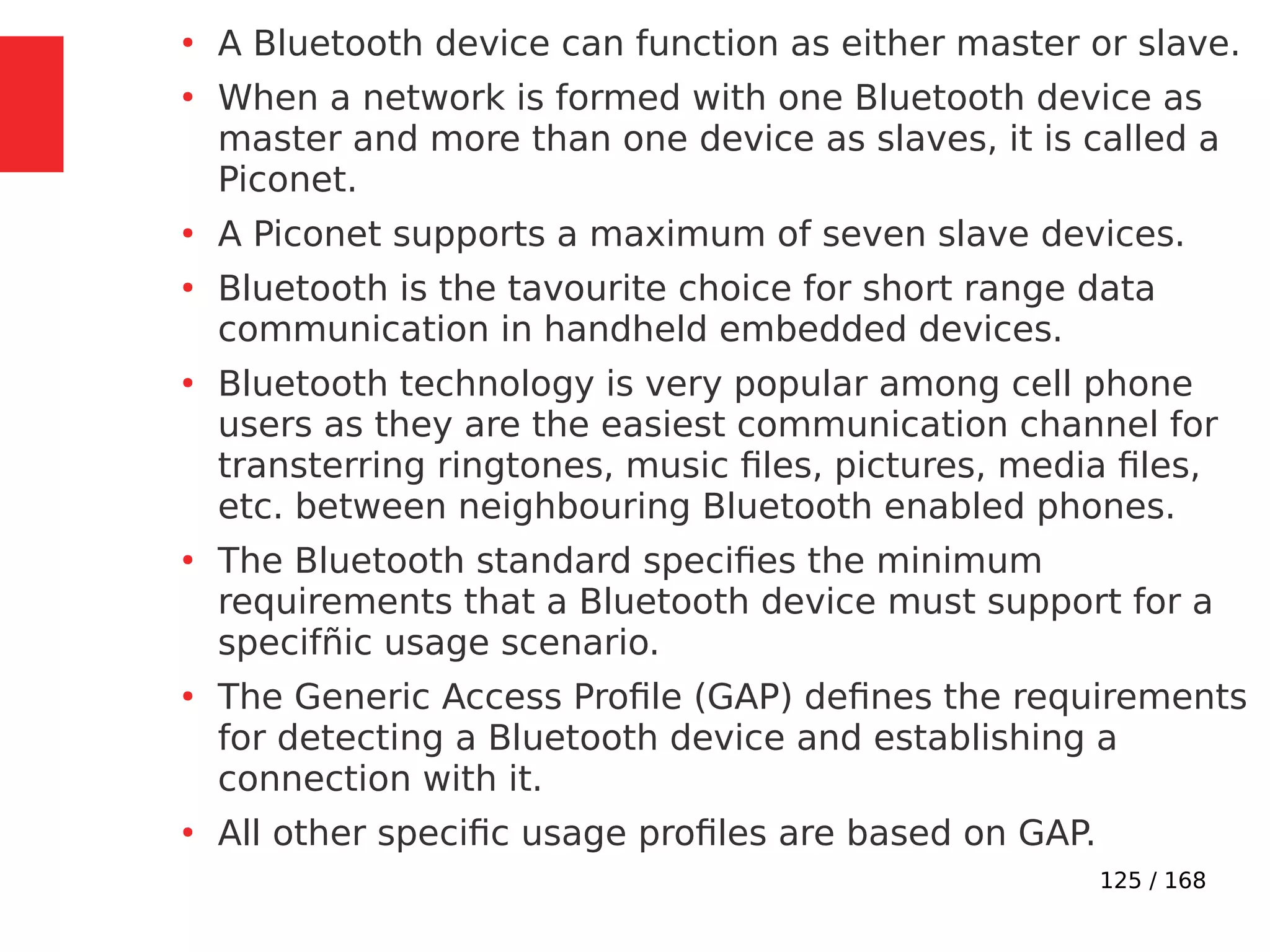 125 / 168
●
A Bluetooth device can function as either master or slave.
●
When a network is formed with one Bluetooth device as
master and more than one device as slaves, it is called a
Piconet.
●
A Piconet supports a maximum of seven slave devices.
●
Bluetooth is the tavourite choice for short range data
communication in handheld embedded devices.
●
Bluetooth technology is very popular among cell phone
users as they are the easiest communication channel for
transterring ringtones, music files, pictures, media files,
etc. between neighbouring Bluetooth enabled phones.
●
The Bluetooth standard specifies the minimum
requirements that a Bluetooth device must support for a
specifñic usage scenario.
●
The Generic Access Profile (GAP) defines the requirements
for detecting a Bluetooth device and establishing a
connection with it.
●
All other specific usage profiles are based on GAP.
 